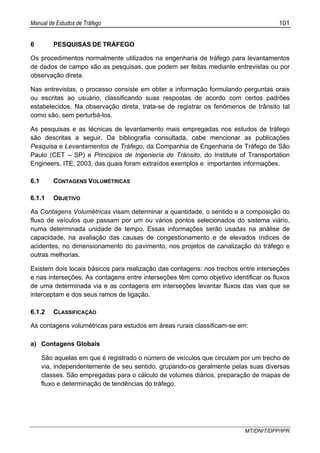 Manual de Estudos de Tráfego 101
MT/DNIT/DPP/IPR
6 PESQUISAS DE TRÁFEGO
Os procedimentos normalmente utilizados na engenharia de tráfego para levantamentos
de dados de campo são as pesquisas, que podem ser feitas mediante entrevistas ou por
observação direta.
Nas entrevistas, o processo consiste em obter a informação formulando perguntas orais
ou escritas ao usuário, classificando suas respostas de acordo com certos padrões
estabelecidos. Na observação direta, trata-se de registrar os fenômenos de trânsito tal
como são, sem perturbá-los.
As pesquisas e as técnicas de levantamento mais empregadas nos estudos de tráfego
são descritas a seguir. Da bibliografia consultada, cabe mencionar as publicações
Pesquisa e Levantamentos de Tráfego, da Companhia de Engenharia de Tráfego de São
Paulo (CET – SP) e Principios de Ingeniería de Tránsito, do Institute of Transportation
Engineers, ITE, 2003, das quais foram extraídos exemplos e importantes informações.
6.1 CONTAGENS VOLUMÉTRICAS
6.1.1 OBJETIVO
As Contagens Volumétricas visam determinar a quantidade, o sentido e a composição do
fluxo de veículos que passam por um ou vários pontos selecionados do sistema viário,
numa determinada unidade de tempo. Essas informações serão usadas na análise de
capacidade, na avaliação das causas de congestionamento e de elevados índices de
acidentes, no dimensionamento do pavimento, nos projetos de canalização do tráfego e
outras melhorias.
Existem dois locais básicos para realização das contagens: nos trechos entre interseções
e nas interseções. As contagens entre interseções têm como objetivo identificar os fluxos
de uma determinada via e as contagens em interseções levantar fluxos das vias que se
interceptam e dos seus ramos de ligação.
6.1.2 CLASSIFICAÇÃO
As contagens volumétricas para estudos em áreas rurais classificam-se em:
a) Contagens Globais
São aquelas em que é registrado o número de veículos que circulam por um trecho de
via, independentemente de seu sentido, grupando-os geralmente pelas suas diversas
classes. São empregadas para o cálculo de volumes diários, preparação de mapas de
fluxo e determinação de tendências do tráfego.
 