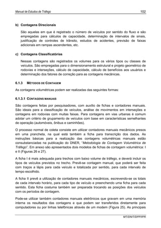 Manual de Estudos de Tráfego 102
MT/DNIT/DPP/IPR
b) Contagens Direcionais
São aquelas em que é registrado o número de veículos por sentido do fluxo e são
empregadas para cálculos de capacidade, determinação de intervalos de sinais,
justificação de controles de trânsito, estudos de acidentes, previsão de faixas
adicionais em rampas ascendentes, etc.
c) Contagens Classificatórias
Nessas contagens são registrados os volumes para os vários tipos ou classes de
veículos. São empregadas para o dimensionamento estrutural e projeto geométrico de
rodovias e interseções, cálculo de capacidade, cálculo de benefícios aos usuários e
determinação dos fatores de correção para as contagens mecânicas.
6.1.3 MÉTODOS DE CONTAGEM
As contagens volumétricas podem ser realizadas das seguintes formas:
6.1.3.1 CONTAGENS MANUAIS
São contagens feitas por pesquisadores, com auxílio de fichas e contadores manuais.
São ideais para a classificação de veículos, análise de movimentos em interseções e
contagens em rodovias com muitas faixas. Para contagens em vias urbanas é comum
adotar um critério de grupamento de veículos com base em características semelhantes
de operação (automóveis, ônibus e caminhões).
O processo normal de coleta consiste em utilizar contadores manuais mecânicos presos
em uma prancheta, na qual está também a ficha para transcrição dos dados. As
instruções básicas para a realização das contagens volumétricas manuais estão
consubstanciadas na publicação do DNER, “Metodologia de Contagem Volumétrica de
Tráfego”. Em anexo são apresentados dois modelos de fichas de contagem volumétrica: I
e II (Figuras 26 e 27).
A ficha I é mais adequada para trechos com baixo volume de tráfego, e deverá incluir os
tipos de veículos previstos no trecho. Prevê-se contagem manual, que poderá ser feita
com traços a lápis para cada veículo e totalizada por sentido, para cada intervalo de
tempo escolhido.
A ficha II prevê a utilização de contadores manuais mecânicos, escrevendo-se os totais
de cada intervalo horário, para cada tipo de veículo e preenchendo uma ficha para cada
sentido. Esta ficha costuma também ser preparada trocando as posições dos veículos
com os períodos de contagem.
Pode-se utilizar também contadores manuais eletrônicos que gravam em uma memória
interna os resultados das contagens e que podem ser transferidos diretamente para
computadores ou por linhas telefônicas através de um modem (Figura 25). As principais
 