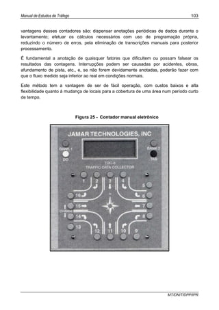 Manual de Estudos de Tráfego 103
MT/DNIT/DPP/IPR
vantagens desses contadores são: dispensar anotações periódicas de dados durante o
levantamento; efetuar os cálculos necessários com uso de programação própria,
reduzindo o número de erros, pela eliminação de transcrições manuais para posterior
processamento.
É fundamental a anotação de quaisquer fatores que dificultem ou possam falsear os
resultados das contagens. Interrupções podem ser causadas por acidentes, obras,
afundamento de pista, etc., e, se não forem devidamente anotadas, poderão fazer com
que o fluxo medido seja inferior ao real em condições normais.
Este método tem a vantagem de ser de fácil operação, com custos baixos e alta
flexibilidade quanto à mudança de locais para a cobertura de uma área num período curto
de tempo.
Figura 25 - Contador manual eletrônico
 