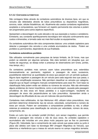 Manual de Estudos de Tráfego 106
MT/DNIT/DPP/IPR
6.1.3.2 CONTAGENS AUTOMÁTICAS
São contagens feitas através de contadores automáticos de diversos tipos, em que os
veículos são detectados através de tubos pneumáticos ou dispositivos magnéticos,
sonoros, radar, células fotoelétricas, etc. Atualmente são usados contadores registradores
acoplados a computadores, que fornecem um registro permanente dos volumes e podem
ser programados para outros objetivos específicos.
Apresentam a desvantagem do custo elevado e de sua exposição a roubos e vandalismo.
Entretanto, seu constante aperfeiçoamento tecnológico tem reduzido continuamente seus
custos e dimensões, e tornado cada vez mais fácil ocultar os equipamentos.
Os contadores automáticos têm dois componentes básicos: uma unidade captadora para
detectar a passagem dos veículos e uma unidade acumuladora de dados. Podem ser
portáteis ou permanentes, dependendo de sua finalidade.
Contadores automáticos portáteis
São utilizados normalmente para pesquisas de tempo limitado, de 24 horas, mas que
podem se estender por algumas semanas. São úteis também em situações que, por
razões de segurança, se deseja evitar a presença de observadores (em túneis, pontes,
mau tempo, etc.).
Os contadores portáteis mais comuns usam tubos pneumáticos que, estendidos
transversalmente ao pavimento, registram a passagem de eixos sucessivos,
possibilitando determinar as quantidades de eixos que passam em um período qualquer.
Alguns tipos registram a passagem de um veículo para cada segundo eixo que passa, o
que é uma simplificação excessiva. Não permitem classificar os veículos por categoria,
exigindo que se façam contagens manuais complementares para esse fim. Com base na
classificação feita podem então ser obtidos os números de veículos. Não são eliminados
alguns problemas de menor importância, como a sub-contagem, causada pela passagem
simultânea de dois eixos em faixas paralelas e a super-contagem, resultante da
passagem de eixos não perpendiculares ao tubo pneumático. Apresentam ainda a
desvantagem da dificuldade de seu uso em rodovias não pavimentadas.
Contadores mais sofisticados, do tipo Marksman 400, utilizam tubos pneumáticos, mas
permitem determinar diretamente: tipo de veículo, velocidade, comprimento e número de
eixos por veículo. Podem ser conectados a computadores portáteis ou não, e utilizar
sistemas já existentes para classificação de veículos por velocidade, número de eixos,
comprimento, etc.
Existe um outro tipo de contador portátil (Hi-Star), com sensor magnético, que permite
detectar a passagem dos veículos e não de seus eixos. As unidades captadora e
acumuladora são incluídas em uma placa muito pequena que se fixa no pavimento
(Figura 28). Velocidade, tipo e comprimento de cada veículo que passa sobre ou junto à
placa são obtidos com base na tecnologia IMV (Imagem Magnética do Veículo), que
determina a interferência que a massa do veículo exerce no campo magnético terrestre.
 