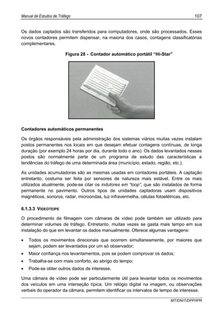 Manual de Estudos de Tráfego 107
MT/DNIT/DPP/IPR
Os dados captados são transferidos para computadores, onde são processados. Esses
novos contadores permitem dispensar, na maioria dos casos, contagens classificatórias
complementares.
Figura 28 - Contador automático portátil “Hi-Star”
Contadores automáticos permanentes
Os órgãos responsáveis pela administração dos sistemas viários muitas vezes instalam
postos permanentes nos locais em que desejam efetuar contagens contínuas, de longa
duração (por exemplo 24 horas por dia, durante todo o ano). Os dados levantados nesses
postos são normalmente parte de um programa de estudo das características e
tendências do tráfego de uma determinada área (município, estado, região, etc.).
As unidades acumuladoras são as mesmas usadas em contadores portáteis. A captação
entretanto, costuma ser feita por sensores de natureza mais estável. Entre os mais
utilizados atualmente, pode-se citar os indutores em “loop”, que são instalados de forma
permanente no pavimento. Outros tipos de unidades captadoras usam dispositivos
magnéticos, sonoros, radar, microondas, luz infravermelha, células fotoelétricas, etc.
6.1.3.3 VIDEOTEIPE
O procedimento de filmagem com câmaras de vídeo pode também ser utilizado para
determinar volumes de tráfego. Entretanto, muitas vezes se gasta mais tempo em sua
instalação do que em levantar os dados manualmente. Oferece algumas vantagens:
• Todos os movimentos direcionais que ocorrem simultaneamente, por maiores que
sejam, podem ser levantados por um só observador;
• Maior confiança nos levantamentos, pois se podem comprovar os dados;
• Trabalha-se com mais conforto, ao abrigo do tempo;
• Pode-se obter outros dados de interesse.
Uma câmara de vídeo pode ser particularmente útil para levantar todos os movimentos
dos veículos em uma interseção típica. Um relógio digital na imagem, ou observações
verbais do operador da câmara, permitem identificar os intervalos de tempo de interesse.
 