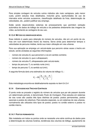 Manual de Estudos de Tráfego 108
MT/DNIT/DPP/IPR
Para simples contagem de veículos outros métodos são mais vantajosos, pelo menor
custo, porém estudos mais detalhados, incluindo giros, oportunidades de uso de
intervalos entre veículos sucessivos, classificação detalhada da frota, determinação de
velocidades, etc., podem justificar seu emprego.
Estão sendo desenvolvidos sistemas de processamento que permitem extração
automática de dados de tráfego de veículos e de pedestres diretamente das imagens de
vídeo, aumentando as vantagens de seu uso.
6.1.3.4 MÉTODO DO OBSERVADOR MÓVEL
Esse método é usado para obtenção do número de veículos, não em um ponto da via,
mas sim num determinado trecho da mesma. Serve ainda para determinar tempos e
velocidades de percurso médias, tendo sua maior utilização em vias urbanas.
Para sua aplicação se emprega um veículo-teste que percorre várias vezes o trecho em
estudo, sendo anotadas as seguintes informações:
− número de veículos Es que percorrem a via em sentido contrário;
− número de veículos Un que o ultrapassam;
− número de veículos Pn ultrapassados pelo veículo-teste;
− tempo de percurso Tn no sentido norte (min);
− tempo de percurso Ts no sentido sul (min).
A seguinte fórmula dará uma estimativa do volume de tráfego Vn :
⎟⎟
⎠
⎞
⎜⎜
⎝
⎛
+
−+
=
sn
nns
n
TT
PUE
V 60
Esta metodologia encontra-se detalhadamente exposta no item 6.4.3.4
6.1.4 CONTAGENS NOS TRECHOS CONTÍNUOS
O ponto onde se procede o registro do número de veículos que por ele passam durante
um determinado período, é denominado Posto de Contagem. Para estudos em sistemas
de vias rurais são usados três tipos distintos de postos: postos permanentes, postos
sazonais e postos de cobertura. Para estudos especiais, ou em sistemas de vias urbanas,
normalmente são utilizados dois tipos de postos: postos no cordão externo e postos no
cordão interno.
6.1.4.1 POSTOS PERMANENTES
São instalados em todos os pontos onde se necessite uma série contínua de dados para
a determinação de volumes horários, tendências dos volumes de tráfego, ajustamento de
 