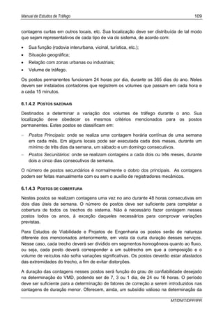 Manual de Estudos de Tráfego 109
MT/DNIT/DPP/IPR
contagens curtas em outros locais, etc. Sua localização deve ser distribuída de tal modo
que sejam representativos de cada tipo de via do sistema, de acordo com:
• Sua função (rodovia interurbana, vicinal, turística, etc.);
• Situação geográfica;
• Relação com zonas urbanas ou industriais;
• Volume de tráfego.
Os postos permanentes funcionam 24 horas por dia, durante os 365 dias do ano. Neles
devem ser instalados contadores que registrem os volumes que passam em cada hora e
a cada 15 minutos.
6.1.4.2 POSTOS SAZONAIS
Destinados a determinar a variação dos volumes de tráfego durante o ano. Sua
localização deve obedecer os mesmos critérios mencionados para os postos
permanentes. Estes postos se classificam em:
− Postos Principais: onde se realiza uma contagem horária contínua de uma semana
em cada mês. Em alguns locais pode ser executada cada dois meses, durante um
mínimo de três dias da semana, um sábado e um domingo consecutivos.
− Postos Secundários: onde se realizam contagens a cada dois ou três meses, durante
dois a cinco dias consecutivos da semana.
O número de postos secundários é normalmente o dobro dos principais. As contagens
podem ser feitas manualmente com ou sem o auxílio de registradores mecânicos.
6.1.4.3 POSTOS DE COBERTURA
Nestes postos se realizam contagens uma vez no ano durante 48 horas consecutivas em
dois dias úteis da semana. O número de postos deve ser suficiente para completar a
cobertura de todos os trechos do sistema. Não é necessário fazer contagem nesses
postos todos os anos, à exceção daqueles necessários para comprovar variações
previstas.
Para Estudos de Viabilidade e Projetos de Engenharia os postos serão de natureza
diferente dos mencionados anteriormente, em vista da curta duração desses serviços.
Nesse caso, cada trecho deverá ser dividido em segmentos homogêneos quanto ao fluxo,
ou seja, cada posto deverá corresponder a um subtrecho em que a composição e o
volume de veículos não sofra variações significativas. Os postos deverão estar afastados
das extremidades do trecho, a fim de evitar distorções.
A duração das contagens nesses postos será função do grau de confiabilidade desejado
na determinação do VMD, podendo ser de 7, 3 ou 1 dia, de 24 ou 16 horas. O período
deve ser suficiente para a determinação de fatores de correção a serem introduzidos nas
contagens de duração menor. Oferecem, ainda, um subsídio valioso na determinação da
 