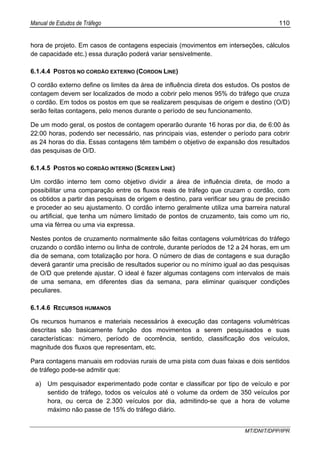 Manual de Estudos de Tráfego 110
MT/DNIT/DPP/IPR
hora de projeto. Em casos de contagens especiais (movimentos em interseções, cálculos
de capacidade etc.) essa duração poderá variar sensivelmente.
6.1.4.4 POSTOS NO CORDÃO EXTERNO (CORDON LINE)
O cordão externo define os limites da área de influência direta dos estudos. Os postos de
contagem devem ser localizados de modo a cobrir pelo menos 95% do tráfego que cruza
o cordão. Em todos os postos em que se realizarem pesquisas de origem e destino (O/D)
serão feitas contagens, pelo menos durante o período de seu funcionamento.
De um modo geral, os postos de contagem operarão durante 16 horas por dia, de 6:00 às
22:00 horas, podendo ser necessário, nas principais vias, estender o período para cobrir
as 24 horas do dia. Essas contagens têm também o objetivo de expansão dos resultados
das pesquisas de O/D.
6.1.4.5 POSTOS NO CORDÃO INTERNO (SCREEN LINE)
Um cordão interno tem como objetivo dividir a área de influência direta, de modo a
possibilitar uma comparação entre os fluxos reais de tráfego que cruzam o cordão, com
os obtidos a partir das pesquisas de origem e destino, para verificar seu grau de precisão
e proceder ao seu ajustamento. O cordão interno geralmente utiliza uma barreira natural
ou artificial, que tenha um número limitado de pontos de cruzamento, tais como um rio,
uma via férrea ou uma via expressa.
Nestes pontos de cruzamento normalmente são feitas contagens volumétricas do tráfego
cruzando o cordão interno ou linha de controle, durante períodos de 12 a 24 horas, em um
dia de semana, com totalização por hora. O número de dias de contagens e sua duração
deverá garantir uma precisão de resultados superior ou no mínimo igual ao das pesquisas
de O/D que pretende ajustar. O ideal é fazer algumas contagens com intervalos de mais
de uma semana, em diferentes dias da semana, para eliminar quaisquer condições
peculiares.
6.1.4.6 RECURSOS HUMANOS
Os recursos humanos e materiais necessários à execução das contagens volumétricas
descritas são basicamente função dos movimentos a serem pesquisados e suas
características: número, período de ocorrência, sentido, classificação dos veículos,
magnitude dos fluxos que representam, etc.
Para contagens manuais em rodovias rurais de uma pista com duas faixas e dois sentidos
de tráfego pode-se admitir que:
a) Um pesquisador experimentado pode contar e classificar por tipo de veículo e por
sentido de tráfego, todos os veículos até o volume da ordem de 350 veículos por
hora, ou cerca de 2.300 veículos por dia, admitindo-se que a hora de volume
máximo não passe de 15% do tráfego diário.
 