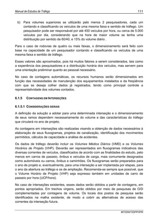 Manual de Estudos de Tráfego 111
MT/DNIT/DPP/IPR
b) Para volumes superiores se utilizarão pelo menos 2 pesquisadores, cada um
contando e classificando os veículos de uma mesma faixa e sentido de tráfego. Um
pesquisador pode ser responsável por até 450 veículos por hora, ou cerca de 5.000
veículos por dia, considerando que na hora de maior volume se tenha uma
distribuição por sentido de 60/40, e 15% do volume diário .
Para o caso de rodovias de quatro ou mais faixas, o dimensionamento será feito com
base na capacidade de um pesquisador contando e classificando os veículos de uma
mesma faixa e sentido de tráfego.
Esses valores são aproximados, pois há muitos fatores a serem considerados, tais como
a experiência dos pesquisadores e a distribuição horária dos veículos, mas servem para
uma orientação preliminar quanto ao pessoal necessário.
No caso de contagens automáticas, os recursos humanos serão dimensionados em
função das necessidades de manutenção dos equipamentos instalados e da freqüência
com que se deseja colher dados já registrados, tendo como principal controle a
representatividade dos volumes contados.
6.1.5 CONTAGENS EM INTERSEÇÕES
6.1.5.1 CONSIDERAÇÕES GERAIS
A definição da solução a adotar para uma determinada interseção e o dimensionamento
de seus ramos dependem necessariamente do volume e das características do tráfego
que circulará no ano de projeto.
As contagens em interseções são realizadas visando a obtenção de dados necessários à
elaboração de seus fluxogramas, projetos de canalização, identificação dos movimentos
permitidos, cálculos de capacidade e análise de acidentes.
Os dados de tráfego deverão incluir os Volumes Médios Diários (VMD) e os Volumes
Horários de Projeto (VHP). Deverão ser representados em fluxogramas indicativos das
diversas correntes de veículos, classificados de acordo com as finalidades do estudo, pelo
menos em carros de passeio, ônibus e veículos de carga, mais comumente designados
como automóveis ou carros, ônibus e caminhões. Os fluxogramas serão preparados para
o ano de projeto e, eventualmente, para uma interseção a ser implantada por etapas, para
o ano da abertura ao tráfego e os de ampliação. Recomenda-se sempre que possível, que
o Volume Horário de Projeto (VHP) seja expresso também em unidades de carro de
passeio por hora (UCP/hora).
No caso de interseções existentes, esses dados serão obtidos a partir de contagens, em
pontos apropriados. Em trechos virgens, serão obtidos por meio de pesquisas de O/D
complementadas por contagens de volume. Os locais dos postos de pesquisa serão
identificados na malha existente, de modo a cobrir as alternativas de acesso das
correntes da interseção futura.
 