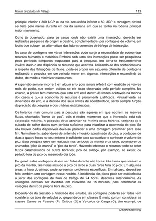 Manual de Estudos de Tráfego 113
MT/DNIT/DPP/IPR
principal inferior a 300 UCP ou da via secundária inferior a 50 UCP a contagem deverá
ser feita pelo menos durante um dia da semana em que se tenha na rodovia principal
maior movimento.
Como já observado, para os casos onde não existir uma interseção, deverão ser
realizadas pesquisas de origem e destino, complementadas por contagens de volume, em
locais que cubram as alternativas das futuras correntes de tráfego da interseção.
No caso de contagens em várias interseções pode surgir a necessidade de economizar
recursos humanos e materiais. Embora cada uma das interseções possa ser pesquisada
pelos períodos completos estipulados para a pesquisa, isto torna-se freqüentemente
inviável dado o alto dispêndio de recursos que acarreta. Utilizando-se dos conhecimentos
a respeito das flutuações de fluxos, pode-se propor um esquema diferente de contagens
realizando a pesquisa em um período menor em algumas interseções e expandindo os
dados, de modo a minimizar os recursos.
A expansão sempre incorrerá em algum erro, pois jamais refletirá com exatidão os valores
reais do posto, que seriam obtidos se ele fosse observado pelo período completo. No
entanto, a prática tem mostrado que este erro está dentro de limites aceitáveis na maioria
dos casos e que a economia de recursos é plenamente justificada. Naturalmente, as
dimensões do erro, e a decisão dos seus limites de aceitabilidade, serão sempre função
da precisão da pesquisa e dos critérios estabelecidos.
Os horários mais comuns para a pesquisa são aqueles em que ocorrem os maiores
fluxos, chamados “horas de pico”, pois é nestes momentos que a interseção está sob
solicitação máxima. A pesquisa deve abranger no mínimo estes horários, tomando-se o
cuidado de colher dados num período suficiente para visualizar a ocorrência do pico. Se
não houver dados disponíveis deve-se proceder a uma contagem preliminar para esse
fim. Normalmente, sabendo-se de antemão o horário aproximado do pico, a contagem de
duas a quatro horas no seu entorno é suficiente para caracterizar e conhecer o volume de
pico. Esta pesquisa deve ser realizada nos períodos da manhã e da tarde, obtendo-se os
chamados “pico da manhã” e “pico da tarde”. Havendo interesse e recursos pode-se obter
fluxos característicos de outros horários; pico do almoço, por exemplo, se existir, ou
período fora de pico ou mesmo do dia todo.
Em geral, estas contagens devem ser feitas durante oito horas: três horas que incluam o
pico da manhã, três horas incluído o pico da tarde e duas horas fora do pico. Em algumas
áreas, a hora do almoço pode apresentar problemas específicos. Em tal caso, deverá ser
feita também uma contagem nesse horário. A incidência dos picos pode ser estabelecida
a partir das contagens de fluxo de tráfego de 24 horas, descritas anteriormente. As
contagens deverão ser divididas em intervalos de 15 minutos, para determinar as
variações dentro da própria hora de pico.
Dependendo da precisão e finalidade dos estudos, as contagens poderão ser feitas sem
considerar os tipos de veículos ou grupando-os em classes. É muito comum considerar as
classes Carros de Passeio (P), Ônibus (O) e Veículos de Carga (C). Um exemplo de
 