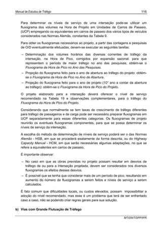 Manual de Estudos de Tráfego 116
MT/DNIT/DPP/IPR
Para determinar os níveis de serviço de uma interseção pode-se utilizar um
fluxograma dos volumes na Hora de Projeto em Unidades de Carros de Passeio,
(UCP) empregando os equivalentes em carros de passeio dos vários tipos de veículos
considerados nas Normas Alemãs, constantes da Tabela 9.
Para obter os fluxogramas necessários ao projeto, a partir das contagens e pesquisas
de O/D eventualmente efetuadas, devem-se executar as seguintes tarefas:
– Determinação dos volumes horários das diversas correntes de tráfego da
interseção, na Hora de Pico, corrigidos por expansão sazonal, para que
representem o período de maior tráfego no ano das pesquisas; obtém-se o
Fluxograma da Hora de Pico no Ano das Pesquisas.
– Projeção do fluxograma feito para o ano de abertura ao tráfego do projeto: obtém-
se o Fluxograma da Hora de Pico no Ano de Abertura.
– Projeção do fluxograma feito para o ano de projeto (10° ano a contar da abertura
ao tráfego): obtém-se o Fluxograma da Hora de Pico do Projeto.
O projeto elaborado para a interseção deverá oferecer o nível de serviço
recomendado na Tabela 19 e observações complementares, para o tráfego do
Fluxograma da Hora de Pico do Projeto.
Considerando que normalmente se tem taxas de crescimento de tráfego diferentes
para tráfego de passageiros e de carga pode ser necessário preparar fluxogramas em
UCP separadamente para essas diferentes categorias. Os fluxogramas de projeto
reunirão os eventuais fluxogramas componentes, para que se possa determinar os
níveis de serviço da interseção.
A escolha do método de determinação de níveis de serviço poderá ser o das Normas
Alemãs - HSB, em que se procederá exatamente da forma descrita, ou do Highway
Capacity Manual - HCM, em que serão necessárias algumas adaptações, no que se
refere a equivalentes em carros de passeio.
É importante observar:
– No caso em que as obras previstas no projeto possam resultar em desvios de
tráfego de ou para a interseção projetada, devem ser considerados nos diversos
fluxogramas os efeitos desses desvios.
– É possível que se tenha que considerar mais de um período de pico, resultando em
aumento do número de fluxogramas a serem feitos e níveis de serviço a serem
calculados.
É fato comum que dificuldades locais, ou custos elevados, possam impossibilitar a
adoção do nível recomendado, mas esse é um problema que terá de ser enfrentado
caso a caso, não se podendo criar regras gerais para sua solução.
b) Vias com Grande Flutuação de Tráfego
 