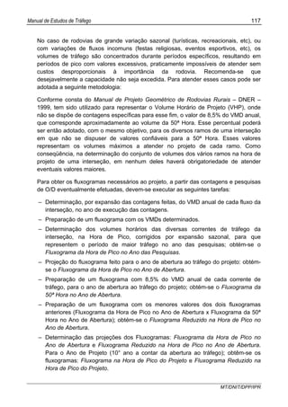 Manual de Estudos de Tráfego 117
MT/DNIT/DPP/IPR
No caso de rodovias de grande variação sazonal (turísticas, recreacionais, etc), ou
com variações de fluxos incomuns (festas religiosas, eventos esportivos, etc), os
volumes de tráfego são concentrados durante períodos específicos, resultando em
períodos de pico com valores excessivos, praticamente impossíveis de atender sem
custos desproporcionais à importância da rodovia. Recomenda-se que
desejavelmente a capacidade não seja excedida. Para atender esses casos pode ser
adotada a seguinte metodologia:
Conforme consta do Manual de Projeto Geométrico de Rodovias Rurais – DNER –
1999, tem sido utilizado para representar o Volume Horário de Projeto (VHP), onde
não se dispõe de contagens específicas para esse fim, o valor de 8,5% do VMD anual,
que corresponde aproximadamente ao volume da 50ª Hora. Esse percentual poderá
ser então adotado, com o mesmo objetivo, para os diversos ramos de uma interseção
em que não se dispuser de valores confiáveis para a 50ª Hora. Esses valores
representam os volumes máximos a atender no projeto de cada ramo. Como
conseqüência, na determinação do conjunto de volumes dos vários ramos na hora de
projeto de uma interseção, em nenhum deles haverá obrigatoriedade de atender
eventuais valores maiores.
Para obter os fluxogramas necessários ao projeto, a partir das contagens e pesquisas
de O/D eventualmente efetuadas, devem-se executar as seguintes tarefas:
– Determinação, por expansão das contagens feitas, do VMD anual de cada fluxo da
interseção, no ano de execução das contagens.
– Preparação de um fluxograma com os VMDs determinados.
– Determinação dos volumes horários das diversas correntes de tráfego da
interseção, na Hora de Pico, corrigidos por expansão sazonal, para que
representem o período de maior tráfego no ano das pesquisas; obtém-se o
Fluxograma da Hora de Pico no Ano das Pesquisas.
– Projeção do fluxograma feito para o ano de abertura ao tráfego do projeto: obtém-
se o Fluxograma da Hora de Pico no Ano de Abertura.
– Preparação de um fluxograma com 8,5% do VMD anual de cada corrente de
tráfego, para o ano de abertura ao tráfego do projeto; obtém-se o Fluxograma da
50ª Hora no Ano de Abertura.
– Preparação de um fluxograma com os menores valores dos dois fluxogramas
anteriores (Fluxograma da Hora de Pico no Ano de Abertura x Fluxograma da 50ª
Hora no Ano de Abertura); obtém-se o Fluxograma Reduzido na Hora de Pico no
Ano de Abertura.
– Determinação das projeções dos Fluxogramas: Fluxograma da Hora de Pico no
Ano de Abertura e Fluxograma Reduzido na Hora de Pico no Ano de Abertura.
Para o Ano de Projeto (10° ano a contar da abertura ao tráfego); obtêm-se os
fluxogramas: Fluxograma na Hora de Pico do Projeto e Fluxograma Reduzido na
Hora de Pico do Projeto.
 