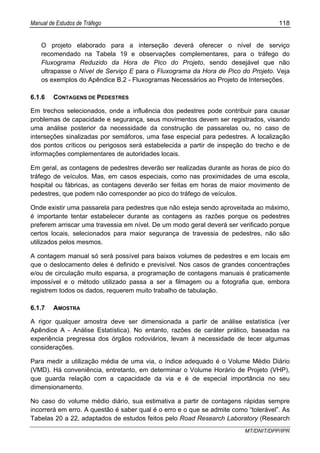Manual de Estudos de Tráfego 118
MT/DNIT/DPP/IPR
O projeto elaborado para a interseção deverá oferecer o nível de serviço
recomendado na Tabela 19 e observações complementares, para o tráfego do
Fluxograma Reduzido da Hora de Pico do Projeto, sendo desejável que não
ultrapasse o Nível de Serviço E para o Fluxograma da Hora de Pico do Projeto. Veja
os exemplos do Apêndice B.2 - Fluxogramas Necessários ao Projeto de Interseções.
6.1.6 CONTAGENS DE PEDESTRES
Em trechos selecionados, onde a influência dos pedestres pode contribuir para causar
problemas de capacidade e segurança, seus movimentos devem ser registrados, visando
uma análise posterior da necessidade da construção de passarelas ou, no caso de
interseções sinalizadas por semáforos, uma fase especial para pedestres. A localização
dos pontos críticos ou perigosos será estabelecida a partir de inspeção do trecho e de
informações complementares de autoridades locais.
Em geral, as contagens de pedestres deverão ser realizadas durante as horas de pico do
tráfego de veículos. Mas, em casos especiais, como nas proximidades de uma escola,
hospital ou fábricas, as contagens deverão ser feitas em horas de maior movimento de
pedestres, que podem não corresponder ao pico do tráfego de veículos.
Onde existir uma passarela para pedestres que não esteja sendo aproveitada ao máximo,
é importante tentar estabelecer durante as contagens as razões porque os pedestres
preferem arriscar uma travessia em nível. De um modo geral deverá ser verificado porque
certos locais, selecionados para maior segurança de travessia de pedestres, não são
utilizados pelos mesmos.
A contagem manual só será possível para baixos volumes de pedestres e em locais em
que o deslocamento deles é definido e previsível. Nos casos de grandes concentrações
e/ou de circulação muito esparsa, a programação de contagens manuais é praticamente
impossível e o método utilizado passa a ser a filmagem ou a fotografia que, embora
registrem todos os dados, requerem muito trabalho de tabulação.
6.1.7 AMOSTRA
A rigor qualquer amostra deve ser dimensionada a partir de análise estatística (ver
Apêndice A - Análise Estatística). No entanto, razões de caráter prático, baseadas na
experiência pregressa dos órgãos rodoviários, levam à necessidade de tecer algumas
considerações.
Para medir a utilização média de uma via, o índice adequado é o Volume Médio Diário
(VMD). Há conveniência, entretanto, em determinar o Volume Horário de Projeto (VHP),
que guarda relação com a capacidade da via e é de especial importância no seu
dimensionamento.
No caso do volume médio diário, sua estimativa a partir de contagens rápidas sempre
incorrerá em erro. A questão é saber qual é o erro e o que se admite como “tolerável”. As
Tabelas 20 a 22, adaptados de estudos feitos pelo Road Research Laboratory (Research
 
