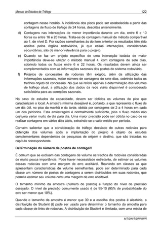Manual de Estudos de Tráfego 122
MT/DNIT/DPP/IPR
contagem nesse horário. A incidência dos picos pode ser estabelecida a partir das
contagens de fluxo de tráfego de 24 horas, descritas anteriormente.
d) Contagens nas interseções de menor importância durante um dia, entre 6 e 10
horas ou entre 16 e 20 horas. Trata-se de contagem manual de método comparável
ao 1, de nível D. Por razões semelhantes às do item anterior os resultados têm sido
aceitos pelos órgãos rodoviários, já que essas interseções, consideradas
secundárias, são de menor relevância para o projeto.
e) Quando se faz um projeto específico de uma interseção isolada de maior
importância deve-se utilizar o método manual 4, com contagens de sete dias,
cobrindo todos os fluxos entre 6 e 22 horas. Os resultados devem ainda ser
complementados com as informações sazonais dos postos do sistema rodoviário.
f) Projetos de concessões de rodovias têm exigido, além da utilização das
informações sazonais, maior número de contagens de sete dias, cobrindo todos os
trechos objeto da concessão. No que se refere apenas à determinação dos volumes
de tráfego atual, a utilização dos dados da rede viária disponível é considerada
satisfatória para as correções sazonais.
No caso de estudos de capacidade, devem ser obtidos os volumes de pico que
caracterizam o local. A amostra mínima desejável é, portanto, a que representa o fluxo de
um dia útil, no pico da manhã e da tarde, obtida por contagens de 2 a 4 horas em cada
um dos períodos. Esta amostragem é normalmente suficiente, pois o fluxo médio não
costuma variar muito de dia para dia. Uma maior precisão pode ser obtida no caso de se
realizar contagens em vários dias úteis, extraindo-se o valor médio por período.
Convém salientar que a consideração de tráfego desviado de outras rodovias para
obtenção dos volumes após a implantação do projeto é objeto de estudos
complementares dependentes de pesquisas de origem e destino, que são tratadas no
capítulo correspondente.
Determinação do número de postos de contagem
É comum que se excluam das contagens de volume os trechos de rodovias consideradas
de muito pouca importância. Pode haver necessidade entretanto, de estimar os volumes
dessas rodovias com uma margem de erro aceitável. Reunindo em classes as que
apresentam características de volume semelhantes, pode ser determinado para cada
classe um número de postos de contagens a serem distribuídos em suas rodovias, que
permita estimar seu volume com uma margem de erro aceitável.
O tamanho mínimo da amostra (número de postos) é função do nível de precisão
desejado. O nível de precisão comumente usado é de 95-10 (95% de probabilidade do
erro ser menor que 10%).
Quando o tamanho da amostra é menor que 30 e a escolha dos postos é aleatória, a
distribuição de Student (t) pode ser usada para determinar o tamanho da amostra para
cada classe de links de rodovias. A distribuição de Student é ilimitada, com uma média de
 