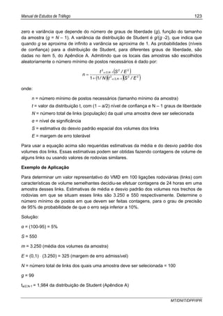 Manual de Estudos de Tráfego 123
MT/DNIT/DPP/IPR
zero e variância que depende do número de graus de liberdade (g), função do tamanho
da amostra (g = N – 1). A variância da distribuição de Student é g/(g -2), que indica que
quando g se aproxima de infinito a variância se aproxima de 1. As probabilidades (níveis
de confiança) para a distribuição de Student, para diferentes graus de liberdade, são
dadas no item 5, do Apêndice A. Admitindo que os locais das amostras são escolhidos
aleatoriamente o número mínimo de postos necessários é dado por:
( )
( )( )( )22
12
2
22
12
2
11 E/StN/
E/St
n
N,
N,
−
−
+
=
α
α
onde:
n = número mínimo de postos necessários (tamanho mínimo da amostra)
t = valor da distribuição t, com (1 – a/2) nível de confiança e N – 1 graus de liberdade
N = número total de links (população) da qual uma amostra deve ser selecionada
α = nível de significância
S = estimativa do desvio padrão espacial dos volumes dos links
E = margem de erro tolerável
Para usar a equação acima são requeridas estimativas da média e do desvio padrão dos
volumes dos links. Essas estimativas podem ser obtidas fazendo contagens de volume de
alguns links ou usando valores de rodovias similares.
Exemplo de Aplicação
Para determinar um valor representativo do VMD em 100 ligações rodoviárias (links) com
características de volume semelhantes decidiu-se efetuar contagens de 24 horas em uma
amostra desses links. Estimativas de média e desvio padrão dos volumes nos trechos de
rodovias em que se situam esses links são 3.250 e 550 respectivamente. Determine o
número mínimo de postos em que devem ser feitas contagens, para o grau de precisão
de 95% de probabilidade de que o erro seja inferior a 10%.
Solução:
α = (100-95) = 5%
S = 550
m = 3.250 (média dos volumes da amostra)
E = (0,1) ּ (3.250) = 325 (margem de erro admissível)
N = número total de links dos quais uma amostra deve ser selecionada = 100
g = 99
ta/2,N-1 = 1,984 da distribuição de Student (Apêndice A)
 