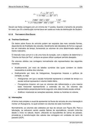 Manual de Estudos de Tráfego 124
MT/DNIT/DPP/IPR
( )
( )( )( )22
12
2
22
12
2
11 E/StN/
E/St
n
N,
N,
−
−
+
=
α
α
110
111
1271
325550984110011
3255509841
222
222
,
.
/),)(/(
/),(
n ==
⋅+
⋅
=
Devem ser feitas contagens em um mínimo de 11 postos. Quando o tamanho da amostra
for maior que 30 a distribuição normal deve ser usada ao invés da distribuição de Student.
6.1.8 TRATAMENTO DOS DADOS
a) Trechos Contínuos
Os dados sobre fluxos de veículos podem ser expostos das mais variadas formas,
dependendo da finalidade dos estudos. Geralmente são tabulados de forma a agrupá-
los em intervalos de tempo, fornecendo os volumes de uma determinada seção ou
trecho rodoviário.
O intervalo mais comum é o de uma hora de duração, com o objetivo de determinar o
“Volume da Hora de Pico”, embora se possa utilizar qualquer período desejado.
Os volumes obtidos nas contagens normalmente são representados das seguintes
maneiras:
• Analiticamente, por meio de tabelas sumárias das quais constem os dados
necessários à análise dos volumes.
• Graficamente por meio de histogramas, fluxogramas lineares e gráficos de
variação, ou seja:
– Histogramas: em que a escala horizontal representa a unidade de tempo e a
escala vertical representa o volume médio diário.
– Fluxogramas lineares: em que os volumes são referenciados a uma mesma
base horizontal representando a extensão da via. Os volumes são
apresentados perpendicularmente segundo uma determinada escala vertical.
– Gráficos: mostrando as variações sazonais, diárias ou horárias no volume.
b) interseções
A forma mais simples e usual de apresentar os fluxos de veículos de uma interseção é
montar um fluxograma, no qual constem os volumes de cada movimento.
Normalmente, os volumes são coletados por tipo de veículo (ver Figura 29). Para a
tabulação, se estiverem sendo usados fatores de equivalência, convém incluí-los
desde o início no cálculo. Assim, utilizando os equivalentes de carros de passeio,
procede-se à transformação dos valores das contagens em unidades de carro de
passeio (UCP).
 