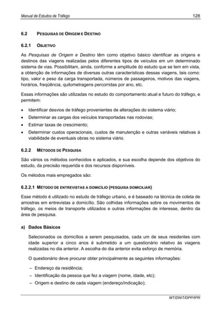 Manual de Estudos de Tráfego 128
MT/DNIT/DPP/IPR
6.2 PESQUISAS DE ORIGEM E DESTINO
6.2.1 OBJETIVO
As Pesquisas de Origem e Destino têm como objetivo básico identificar as origens e
destinos das viagens realizadas pelos diferentes tipos de veículos em um determinado
sistema de vias. Possibilitam, ainda, conforme a amplitude do estudo que se tem em vista,
a obtenção de informações de diversas outras características dessas viagens, tais como:
tipo, valor e peso da carga transportada, números de passageiros, motivos das viagens,
horários, freqüência, quilometragens percorridas por ano, etc.
Essas informações são utilizadas no estudo do comportamento atual e futuro do tráfego, e
permitem:
• Identificar desvios de tráfego provenientes de alterações do sistema viário;
• Determinar as cargas dos veículos transportadas nas rodovias;
• Estimar taxas de crescimento;
• Determinar custos operacionais, custos de manutenção e outras variáveis relativas à
viabilidade de eventuais obras no sistema viário.
6.2.2 MÉTODOS DE PESQUISA
São vários os métodos conhecidos e aplicados, e sua escolha depende dos objetivos do
estudo, da precisão requerida e dos recursos disponíveis.
Os métodos mais empregados são:
6.2.2.1 MÉTODO DE ENTREVISTAS A DOMICÍLIO (PESQUISA DOMICILIAR)
Esse método é utilizado no estudo de tráfego urbano, e é baseado na técnica de coleta de
amostras em entrevistas a domicílio. São colhidas informações sobre os movimentos de
tráfego, os meios de transporte utilizados e outras informações de interesse, dentro da
área de pesquisa.
a) Dados Básicos
Selecionados os domicílios a serem pesquisados, cada um de seus residentes com
idade superior a cinco anos é submetido a um questionário relativo às viagens
realizadas no dia anterior. A escolha do dia anterior evita esforço de memória.
O questionário deve procurar obter principalmente as seguintes informações:
– Endereço da residência;
– Identificação da pessoa que fez a viagem (nome, idade, etc);
– Origem e destino de cada viagem (endereço/indicação);
 