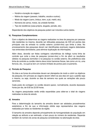 Manual de Estudos de Tráfego 129
MT/DNIT/DPP/IPR
– Horário e duração da viagem;
– Motivo da viagem (passeio, trabalho, escola e outros);
– Modo da viagem (carro, ônibus, trem, a pé, metrô, etc);
– Números de carros, motos, da unidade familiar;
– Tipo de residência (casa própria, alugada, pensão, etc).
Dependendo dos objetivos da pesquisa podem ser incluídos outros dados.
b) Pesquisas Complementares
Com o objetivo de determinar as viagens realizadas na área de pesquisa por pessoas
não residentes na mesma, deverão ser efetuadas pesquisas de O/D em pontos das
principais vias de entrada no cordão externo (cordon-line) que limita a área. No
processamento das pesquisas devem ser identificadas eventuais viagens detectadas
nas entrevistas domiciliares, para eliminar duplicação de informações.
Além disso, deverão ser feitas contagens volumétricas do tráfego numa linha de
controle que corte a área de pesquisa (screen-line) a fim de aferir os resultados
obtidos na pesquisa domiciliar e na pesquisa no cordão externo. De preferência esta
linha de controle ou cordão interno deve incluir barreiras físicas, tais como um rio, uma
ferrovia, etc., na qual se tem um número limitado de pontos para cruzamento.
c) Período de Pesquisa
Os dias e as horas de entrevistas devem ser planejados de modo a cobrir os objetivos
da pesquisa. Em princípio as viagens devem referir-se aos dias em que o padrão seja
o mesmo, ou seja, durante os dias da semana nos quais as variações são pouco
sensíveis.
Cada posto de contagem no cordão deverá operar, normalmente, durante dezesseis
horas por dia, de 6:00 às 22:00 horas.
As viagens pesquisadas serão então expandidas para obter-se o total de viagens
realizadas na área de estudo.
d) Amostra
Para a determinação do tamanho da amostra devem ser adotados procedimentos
estatísticos a fim de que a informação obtida seja representativa das viagens
realizadas por todos os residentes da região.
O tamanho da amostra depende principalmente da homogeneidade da população em
relação ao atributo a ser estimado, e bem pouco do número de residentes. Depende
também do número de zonas de pesquisa consideradas na setorização da área.
 
