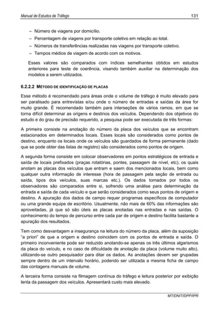 Manual de Estudos de Tráfego 131
MT/DNIT/DPP/IPR
– Número de viagens por domicílio.
– Percentagem de viagens por transporte coletivo em relação ao total.
– Números de transferências realizadas nas viagens por transporte coletivo.
– Tempos médios de viagem de acordo com os motivos.
Esses valores são comparados com índices semelhantes obtidos em estudos
anteriores para teste de coerência, visando também auxiliar na determinação dos
modelos a serem utilizados.
6.2.2.2 MÉTODO DE IDENTIFICAÇÃO DE PLACAS
Esse método é recomendado para áreas onde o volume de tráfego é muito elevado para
ser paralisado para entrevistas e/ou onde o número de entradas e saídas da área for
muito grande. É recomendado também para interseções de vários ramos, em que se
torna difícil determinar as origens e destinos dos veículos. Dependendo dos objetivos do
estudo e do grau de precisão requerido, a pesquisa pode ser executada de três formas:
A primeira consiste na anotação do número da placa dos veículos que se encontram
estacionados em determinados locais. Esses locais são considerados como pontos de
destino, enquanto os locais onde os veículos são guardados de forma permanente (dado
que se pode obter das listas de registro) são considerados como pontos de origem.
A segunda forma consiste em colocar observadores em pontos estratégicos de entrada e
saída de locais prefixados (praças rotatórias, pontes, passagem de nível, etc), os quais
anotam as placas dos veículos que entram e saem dos mencionados locais, bem como
qualquer outra informação de interesse (hora de passagem pela seção de entrada ou
saída, tipos dos veículos, suas marcas etc.). Os dados tomados por todos os
observadores são comparados entre si, sofrendo uma análise para determinação da
entrada e saída de cada veículo e que serão considerados como seus pontos de origem e
destino. A apuração dos dados de campo requer programas específicos de computador
ou uma grande equipe de escritório. Usualmente, não mais de 60% das informações são
aproveitadas, já que só são úteis as placas anotadas nas entradas e nas saídas. O
conhecimento do tempo de percurso entre cada par de origem e destino facilita bastante a
apuração dos resultados.
Tem como desvantagem a insegurança na leitura do número da placa, além da suposição
“a priori” de que a origem e destino coincidem com os pontos de entrada e saída. O
primeiro inconveniente pode ser reduzido anotando-se apenas os três últimos algarismos
da placa do veículo, e no caso de dificuldade de anotação da placa (volume muito alto),
utilizando-se outro pesquisador para ditar os dados. As anotações devem ser grupadas
sempre dentro de um intervalo horário, podendo ser utilizada a mesma ficha de campo
das contagens manuais de volume.
A terceira forma consiste na filmagem contínua do tráfego e leitura posterior por exibição
lenta da passagem dos veículos. Apresentará custo mais elevado.
 