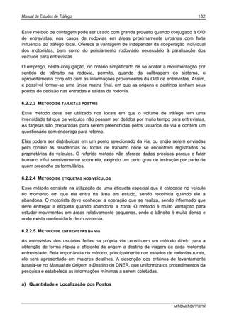 Manual de Estudos de Tráfego 132
MT/DNIT/DPP/IPR
Esse método de contagem pode ser usado com grande proveito quando conjugado à O/D
de entrevistas, nos casos de rodovias em áreas proximamente urbanas com forte
influência do tráfego local. Oferece a vantagem de independer da cooperação individual
dos motoristas, bem como do policiamento rodoviário necessário à paralisação dos
veículos para entrevistas.
O emprego, nesta conjugação, do critério simplificado de se adotar a movimentação por
sentido de trânsito na rodovia, permite, quando da calibragem do sistema, o
aproveitamento conjunto com as informações provenientes da O/D de entrevistas. Assim,
é possível formar-se uma única matriz final, em que as origens e destinos tenham seus
pontos de decisão nas entradas e saídas da rodovia.
6.2.2.3 MÉTODO DE TARJETAS POSTAIS
Esse método deve ser utilizado nos locais em que o volume de tráfego tem uma
intensidade tal que os veículos não possam ser detidos por muito tempo para entrevistas.
As tarjetas são preparadas para serem preenchidas pelos usuários da via e contêm um
questionário com endereço para retorno.
Elas podem ser distribuídas em um ponto selecionado da via, ou então serem enviadas
pelo correio às residências ou locais de trabalho onde se encontrem registrados os
proprietários de veículos. O referido método não oferece dados precisos porque o fator
humano influi sensivelmente sobre ele, exigindo um certo grau de instrução por parte de
quem preenche os formulários.
6.2.2.4 MÉTODO DE ETIQUETAS NOS VEÍCULOS
Esse método consiste na utilização de uma etiqueta especial que é colocada no veículo
no momento em que ele entra na área em estudo, sendo recolhida quando ele a
abandona. O motorista deve conhecer a operação que se realiza, sendo informado que
deve entregar a etiqueta quando abandona a zona. O método é muito vantajoso para
estudar movimentos em áreas relativamente pequenas, onde o trânsito é muito denso e
onde existe continuidade de movimento.
6.2.2.5 MÉTODO DE ENTREVISTAS NA VIA
As entrevistas dos usuários feitas na própria via constituem um método direto para a
obtenção de forma rápida e eficiente da origem e destino da viagem de cada motorista
entrevistado. Pela importância do método, principalmente nos estudos de rodovias rurais,
ele será apresentado em maiores detalhes. A descrição dos critérios de levantamento
baseia-se no Manual de Origem e Destino do DNER, que uniformiza os procedimentos da
pesquisa e estabelece as informações mínimas a serem coletadas.
a) Quantidade e Localização dos Postos
 