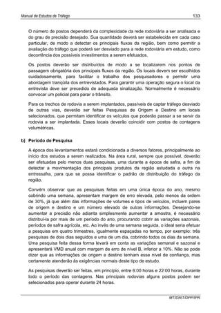 Manual de Estudos de Tráfego 133
MT/DNIT/DPP/IPR
O número de postos dependerá da complexidade da rede rodoviária a ser analisada e
do grau de precisão desejado. Sua quantidade deverá ser estabelecida em cada caso
particular, de modo a detectar os principais fluxos da região, bem como permitir a
avaliação do tráfego que poderá ser desviado para a rede rodoviária em estudo, como
decorrência dos possíveis investimentos a serem efetuados.
Os postos deverão ser distribuídos de modo a se localizarem nos pontos de
passagem obrigatória dos principais fluxos da região. Os locais devem ser escolhidos
cuidadosamente, para facilitar o trabalho dos pesquisadores e permitir uma
abordagem tranqüila dos entrevistados. Para garantir uma operação segura o local da
entrevista deve ser precedido de adequada sinalização. Normalmente é necessário
convocar um policial para parar o trânsito.
Para os trechos de rodovia a serem implantados, passíveis de captar tráfego desviado
de outras vias, deverão ser feitas Pesquisas de Origem e Destino em locais
selecionados, que permitam identificar os veículos que poderão passar a se servir da
rodovia a ser implantada. Esses locais deverão coincidir com postos de contagens
volumétricas.
b) Período de Pesquisa
A época dos levantamentos estará condicionada a diversos fatores, principalmente ao
início dos estudos a serem realizados. Na área rural, sempre que possível, deverão
ser efetuadas pelo menos duas pesquisas, uma durante a época de safra, a fim de
detectar a movimentação dos principais produtos da região estudada e outra na
entressafra, para que se possa identificar o padrão de distribuição do tráfego da
região.
Convém observar que as pesquisas feitas em uma única época do ano, mesmo
cobrindo uma semana, apresentam margem de erro elevada, pelo menos da ordem
de 30%, já que além das informações de volumes e tipos de veículos, incluem pares
de origem e destino e um número elevado de outras informações. Desejando-se
aumentar a precisão não adianta simplesmente aumentar a amostra, é necessário
distribuí-la por mais de um período do ano, procurando cobrir as variações sazonais,
períodos de safra agrícola, etc. Ao invés de uma semana seguida, o ideal seria efetuar
a pesquisa em quatro trimestres, igualmente espaçadas no tempo, por exemplo: três
pesquisas de dois dias seguidos e uma de um dia, cobrindo todos os dias da semana.
Uma pesquisa feita dessa forma levará em conta as variações semanal e sazonal e
apresentará VMD anual com margem de erro de nível B, inferior a 10%. Não se pode
dizer que as informações de origem e destino tenham esse nível de confiança, mas
certamente atenderão às exigências normais deste tipo de estudo.
As pesquisas deverão ser feitas, em princípio, entre 6:00 horas e 22:00 horas, durante
todo o período das contagens. Nas principais rodovias alguns postos podem ser
selecionados para operar durante 24 horas.
 