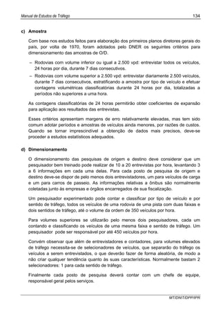 Manual de Estudos de Tráfego 134
MT/DNIT/DPP/IPR
c) Amostra
Com base nos estudos feitos para elaboração dos primeiros planos diretores gerais do
país, por volta de 1970, foram adotados pelo DNER os seguintes critérios para
dimensionamento das amostras de O/D.
– Rodovias com volume inferior ou igual a 2.500 vpd: entrevistar todos os veículos,
24 horas por dia, durante 7 dias consecutivos.
– Rodovias com volume superior a 2.500 vpd: entrevistar diariamente 2.500 veículos,
durante 7 dias consecutivos, estratificando a amostra por tipo de veículo e efetuar
contagens volumétricas classificatórias durante 24 horas por dia, totalizadas a
períodos não superiores a uma hora.
As contagens classificatórias de 24 horas permitirão obter coeficientes de expansão
para aplicação aos resultados das entrevistas.
Esses critérios apresentam margens de erro relativamente elevadas, mas tem sido
comum adotar períodos e amostras de veículos ainda menores, por razões de custos.
Quando se tornar imprescindível a obtenção de dados mais precisos, deve-se
proceder a estudos estatísticos adequados.
d) Dimensionamento
O dimensionamento das pesquisas de origem e destino deve considerar que um
pesquisador bem treinado pode realizar de 10 a 20 entrevistas por hora, levantando 3
a 6 informações em cada uma delas. Para cada posto de pesquisa de origem e
destino deve-se dispor de pelo menos dois entrevistadores, um para veículos de carga
e um para carros de passeio. As informações relativas a ônibus são normalmente
coletadas junto às empresas e órgãos encarregados de sua fiscalização.
Um pesquisador experimentado pode contar e classificar por tipo de veículo e por
sentido de tráfego, todos os veículos de uma rodovia de uma pista com duas faixas e
dois sentidos de tráfego, até o volume da ordem de 350 veículos por hora.
Para volumes superiores se utilizarão pelo menos dois pesquisadores, cada um
contando e classificando os veículos de uma mesma faixa e sentido de tráfego. Um
pesquisador pode ser responsável por até 450 veículos por hora.
Convém observar que além de entrevistadores e contadores, para volumes elevados
de tráfego necessita-se de selecionadores de veículos, que separarão do tráfego os
veículos a serem entrevistados, o que deverão fazer de forma aleatória, de modo a
não criar qualquer tendência quanto às suas características. Normalmente bastam 2
selecionadores: 1 para cada sentido de tráfego.
Finalmente cada posto de pesquisa deverá contar com um chefe de equipe,
responsável geral pelos serviços.
 