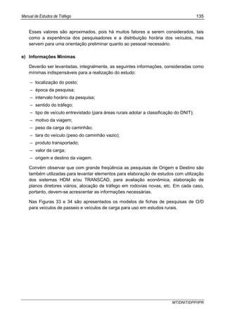 Manual de Estudos de Tráfego 135
MT/DNIT/DPP/IPR
Esses valores são aproximados, pois há muitos fatores a serem considerados, tais
como a experiência dos pesquisadores e a distribuição horária dos veículos, mas
servem para uma orientação preliminar quanto ao pessoal necessário.
e) Informações Mínimas
Deverão ser levantadas, integralmente, as seguintes informações, consideradas como
mínimas indispensáveis para a realização do estudo:
– localização do posto;
– época da pesquisa;
– intervalo horário da pesquisa;
– sentido do tráfego;
– tipo de veículo entrevistado (para áreas rurais adotar a classificação do DNIT);
– motivo da viagem;
– peso da carga do caminhão;
– tara do veículo (peso do caminhão vazio);
– produto transportado;
– valor da carga;
– origem e destino da viagem.
Convém observar que com grande freqüência as pesquisas de Origem e Destino são
também utilizadas para levantar elementos para elaboração de estudos com utilização
dos sistemas HDM e/ou TRANSCAD, para avaliação econômica, elaboração de
planos diretores viários, alocação de tráfego em rodovias novas, etc. Em cada caso,
portanto, devem-se acrescentar as informações necessárias.
Nas Figuras 33 e 34 são apresentados os modelos de fichas de pesquisas de O/D
para veículos de passeio e veículos de carga para uso em estudos rurais.
 