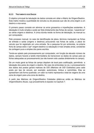 Manual de Estudos de Tráfego 138
MT/DNIT/DPP/IPR
6.2.3 TRATAMENTO DOS DADOS
O objetivo principal da tabulação de dados consiste em obter a Matriz de Origem/Destino.
Esta matriz mostra a quantidade de veículos ou de pessoas que vão de uma origem a um
destino e vice-versa.
O primeiro passo consiste em eliminar os erros grosseiros e imperfeições existentes. A
tabulação é muito simples e pode ser feita diretamente das fichas de campo, “casando-se”
as várias origens e destinos. A única dúvida reside na forma de tabulação, se manual ou
por computador.
Pelo processo manual, no caso de identificação de placa, técnicos manipulam as fichas
de entrada e saída (origens e destinos) procurando nas fichas de saída, a placa do
veículo que foi registrado em uma entrada. Se a pesquisa foi por entrevista, na própria
ficha de campo está o “par” origem-destino e a tabulação é mais simples ainda, constando
da contagem pura e simples dos pares escritos.
Tendo-se optado pelo processamento por computador, em função de elevado número de
dados, sempre haverá a tarefa intermediária de transcrever os dados do campo para as
fichas adequadas ao processamento (se não tiverem sido usadas diretamente no campo).
De um modo geral as fichas de campo dispõem de local para codificação, permitindo a
tabulação dos pares de origem e destino. No caso de entrevistas na via, o processamento
dos dados dos postos gerará matrizes de O/D (Matrizes de O/D Coletadas) para cada
posto por tipo de veículo, por exemplo: automóveis, ônibus e caminhões. Elas se
apresentam sob forma quadrada: um valor na matriz representa o total de viagens de uma
zona de origem para uma zona de destino.
A partir das Matrizes de Origem/Destino Coletadas obtém-se então as Matrizes de
Origem/Destino Atuais, cujo procedimento é exposto na Capítulo 7.
 