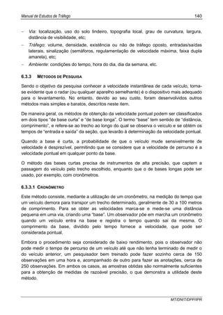 Manual de Estudos de Tráfego 140
MT/DNIT/DPP/IPR
− Via: localização, uso do solo lindeiro, topografia local, grau de curvatura, largura,
distância de visibilidade, etc;
− Tráfego: volume, densidade, existência ou não de tráfego oposto, entradas/saídas
laterais, sinalização (semáforos, regulamentação de velocidade máxima, faixa dupla
amarela), etc;
− Ambiente: condições do tempo, hora do dia, dia da semana, etc.
6.3.3 MÉTODOS DE PESQUISA
Sendo o objetivo da pesquisa conhecer a velocidade instantânea de cada veículo, torna-
se evidente que o radar (ou qualquer aparelho semelhante) é o dispositivo mais adequado
para o levantamento. No entanto, devido ao seu custo, foram desenvolvidos outros
métodos mais simples e baratos, descritos neste item.
De maneira geral, os métodos de obtenção da velocidade pontual podem ser classificados
em dois tipos “de base curta” e “de base longa”. O termo “base” tem sentido de “distância,
comprimento”, e refere-se ao trecho ao longo do qual se observa o veículo e se obtém os
tempos de “entrada e saída” da seção, que levarão à determinação da velocidade pontual.
Quando a base é curta, a probabilidade de que o veículo mude sensivelmente de
velocidade é desprezível, permitindo que se considere que a velocidade de percurso é a
velocidade pontual em qualquer ponto da base.
O método das bases curtas precisa de instrumentos de alta precisão, que captem a
passagem do veículo pelo trecho escolhido, enquanto que o de bases longas pode ser
usado, por exemplo, com cronômetros.
6.3.3.1 CRONÔMETRO
Este método consiste, mediante a utilização de um cronômetro, na medição do tempo que
um veículo demora para transpor um trecho determinado, geralmente de 30 a 100 metros
de comprimento. Para se obter as velocidades marca-se e mede-se uma distância
pequena em uma via, criando uma “base”. Um observador põe em marcha um cronômetro
quando um veículo entra na base e registra o tempo quando sai da mesma. O
comprimento da base, dividido pelo tempo fornece a velocidade, que pode ser
considerada pontual.
Embora o procedimento seja considerado de baixo rendimento, pois o observador não
pode medir o tempo de percurso de um veículo até que não tenha terminado de medir o
do veículo anterior, um pesquisador bem treinado pode fazer sozinho cerca de 150
observações em uma hora e, acompanhado de outro para fazer as anotações, cerca de
250 observações. Em ambos os casos, as amostras obtidas são normalmente suficientes
para a obtenção de medidas de razoável precisão, o que demonstra a utilidade deste
método.
 