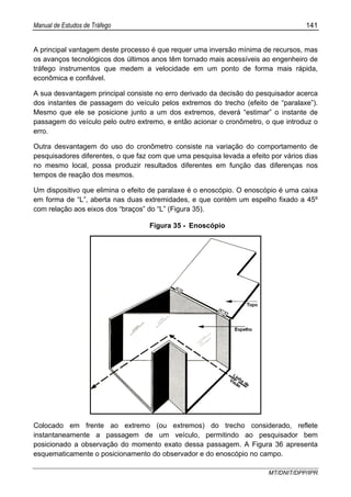 Manual de Estudos de Tráfego 141
MT/DNIT/DPP/IPR
A principal vantagem deste processo é que requer uma inversão mínima de recursos, mas
os avanços tecnológicos dos últimos anos têm tornado mais acessíveis ao engenheiro de
tráfego instrumentos que medem a velocidade em um ponto de forma mais rápida,
econômica e confiável.
A sua desvantagem principal consiste no erro derivado da decisão do pesquisador acerca
dos instantes de passagem do veículo pelos extremos do trecho (efeito de “paralaxe”).
Mesmo que ele se posicione junto a um dos extremos, deverá “estimar” o instante de
passagem do veículo pelo outro extremo, e então acionar o cronômetro, o que introduz o
erro.
Outra desvantagem do uso do cronômetro consiste na variação do comportamento de
pesquisadores diferentes, o que faz com que uma pesquisa levada a efeito por vários dias
no mesmo local, possa produzir resultados diferentes em função das diferenças nos
tempos de reação dos mesmos.
Um dispositivo que elimina o efeito de paralaxe é o enoscópio. O enoscópio é uma caixa
em forma de “L”, aberta nas duas extremidades, e que contém um espelho fixado a 45º
com relação aos eixos dos “braços” do “L” (Figura 35).
Figura 35 - Enoscópio
Colocado em frente ao extremo (ou extremos) do trecho considerado, reflete
instantaneamente a passagem de um veículo, permitindo ao pesquisador bem
posicionado a observação do momento exato dessa passagem. A Figura 36 apresenta
esquematicamente o posicionamento do observador e do enoscópio no campo.
 