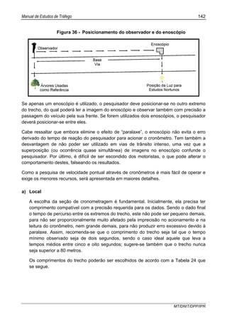 Manual de Estudos de Tráfego 142
MT/DNIT/DPP/IPR
Figura 36 - Posicionamento do observador e do enoscópio
Se apenas um enoscópio é utilizado, o pesquisador deve posicionar-se no outro extremo
do trecho, do qual poderá ler a imagem do enoscópio e observar também com precisão a
passagem do veículo pela sua frente. Se forem utilizados dois enoscópios, o pesquisador
deverá posicionar-se entre eles.
Cabe ressaltar que embora elimine o efeito de “paralaxe”, o enoscópio não evita o erro
derivado do tempo de reação do pesquisador para acionar o cronômetro. Tem também a
desvantagem de não poder ser utilizado em vias de trânsito intenso, uma vez que a
superposição (ou ocorrência quase simultânea) de imagens no enoscópio confunde o
pesquisador. Por último, é difícil de ser escondido dos motoristas, o que pode alterar o
comportamento destes, falseando os resultados.
Como a pesquisa de velocidade pontual através de cronômetros é mais fácil de operar e
exige os menores recursos, será apresentada em maiores detalhes.
a) Local
A escolha da seção de cronometragem é fundamental. Inicialmente, ela precisa ter
comprimento compatível com a precisão requerida para os dados. Sendo o dado final
o tempo de percurso entre os extremos do trecho, este não pode ser pequeno demais,
para não ser proporcionalmente muito afetado pela imprecisão no acionamento e na
leitura do cronômetro, nem grande demais, para não produzir erro excessivo devido à
paralaxe. Assim, recomenda-se que o comprimento do trecho seja tal que o tempo
mínimo observado seja de dois segundos, sendo o caso ideal aquele que leva a
tempos médios entre cinco e oito segundos; sugere-se também que o trecho nunca
seja superior a 80 metros.
Os comprimentos do trecho poderão ser escolhidos de acordo com a Tabela 24 que
se segue.
 
