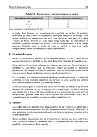 Manual de Estudos de Tráfego 143
MT/DNIT/DPP/IPR
Tabela 24 - Comprimentos recomendados para o trecho
Velocidade pontual esperada (km/h) Comprimento mínimo do trecho (m)
40 30
40 – 65 55
> 65 80
Fonte: Introduction to Traffic Engineering, ITE, 2001
A seção deve também ser cuidadosamente escolhida, no sentido de propiciar
visibilidade ao pesquisador e de representar condições adequadas de tráfego. Uma
seção localizada um pouco antes ou após uma interseção, será percorrida pelos
veículos de forma diferente de outro local, longe deste tipo de interferência. É
necessário, portanto, analisar com cuidado qual é o comportamento que se deseja
observar, tentando locar a seção de modo a garantir a ocorrência deste
comportamento o mais livremente possível de interferências.
b) Período de Pesquisa
A data da pesquisa está vinculada às necessidades do estudo, mas pode-se afirmar
que normalmente deve ser feita em dias úteis da semana neste tipo de levantamento.
Outro cuidado fundamental refere-se aos horários de pesquisa. Se o objetivo for
identificar as velocidades que os motoristas julgam adequadas às condições
geométricas, de tráfego e ambientais existentes, deve ser escolhido horário fora de
pico, em que os fluxos são baixos e ocorrem as velocidades “livres”.
Ocorre também que o horário seja condicionado por estudos relativos à ocorrência de
acidentes, ou haja interesse específico nos períodos de pico, quando sua escolha
será determinada pelos eventos que se deseja analisar.
A duração da pesquisa é variável, em função do interesse do estudo e da amostra
desejada. Normalmente, um dia de pesquisa, em um determinado horário, é suficiente
para caracterizar o local, mas esta amostra pode ser aumentada de acordo com as
necessidades: pode-se obter uma média semanal de determinado horário ou a
variação horária de velocidade pontual num determinado local, etc.
c) Operação
A condição básica de controle desta pesquisa refere-se ao veículo que é observado e
que tem seu tempo de percurso anotado: ele precisa estar circulando “livremente”, a
uma velocidade condicionada principalmente pelo julgamento do seu motorista sobre
as condições locais.
Como condições secundárias, tem-se principalmente o tempo, que deve estar bom,
salvo quando o objetivo é justamente aferir o comportamento dos motoristas sob
condições meteorológicas desfavoráveis.
 
