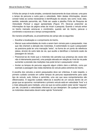Manual de Estudos de Tráfego 144
MT/DNIT/DPP/IPR
A ficha de campo é muito simples, constando basicamente de duas colunas: uma para
o tempo de percurso e outra para a velocidade. Além destas informações, devem
constar todas as outras necessárias à identificação do estudo, tais como: local, data,
sentido, extensão percorrida, etc. Pode ser usada a planilha Ficha de Pesquisa de
Velocidade Pontual a seguir apresentada (Figura 37). Deve-se preencher as
informações do topo da página antes de iniciar a pesquisa. Quando o veículo entrar
no trecho marcado aciona-se o cronômetro; quando sair do trecho, para-se o
cronômetro e escreve-se o tempo correspondente.
De maneira simplificada, os procedimentos de campo são os seguintes:
– Escolher a localização e o comprimento do trecho.
– Marcar suas extremidades de modo a serem bem visíveis para o pesquisador, mas
que não chamem a atenção dos motoristas. A extremidade no qual o pesquisador
se posiciona pode ter uma marcação “extra”, na forma de um ponto de referência
(placa, árvore) do outro lado da via, que auxilie a identificar o momento exato da
passagem do veículo.
– Posicionar-se de modo que o motorista não perceba sua presença (às vezes isto
não é inteiramente possível); uma posição elevada em relação ao nível da via pode
aumentar a precisão das medições mas pode tornar o pesquisador visível.
– Anotar os tempos de percurso segundo algum critério claro e definido, como por
exemplo a passagem das rodas dianteiras do veículo pelos extremos do trecho.
A escolha dos veículos a serem pesquisados deve ser criteriosa. A este respeito, o
primeiro cuidado consiste em colher tempos de percurso separadamente para cada
tipo de veículo: auto, ônibus e caminhão, uma vez que seus comportamentos são
diferenciados. O segundo cuidado refere-se à escolha de um veículo dentro de um
grupo que se aproxima: normalmente o primeiro veículo está em velocidade “livre” e é
o mais adequado para medição, uma vez que os outros podem estar sendo “seguros”
por ele, circulando a velocidades inferiores às que desejariam. De qualquer maneira,
os motoristas observados devem estar agindo “livremente”.
 