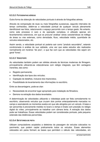 Manual de Estudos de Tráfego 146
MT/DNIT/DPP/IPR
6.3.3.2 FOTOGRAFIAS AÉREAS
Outra forma de obtenção de velocidades pontuais é através de fotografias aéreas.
Através da comparação de duas ou mais fotografias sucessivas, segundo intervalos de
tempo conhecidos, obtém-se a velocidade pontual de qualquer veículo plenamente
identificável nas fotos, relacionando o espaço percorrido com o tempo gasto. No entanto,
como este processo é caro e de operação complexa, é utilizado apenas em
levantamentos extensivos, em que se procurar analisar várias características do tráfego
de áreas ou vias extensas, como densidade, fluxo, velocidade média, quantidade de
veículos estacionados, etc.
Assim sendo, a velocidade pontual só poderia sair como “produto secundário”, estando
condicionada à análise de sua validade, uma vez que estes estudos são realizados
normalmente em horários “de pico”, o que faz com que as velocidades não sejam em
geral “livres”.
6.3.3.3 VIDEOTEIPE
As velocidades também podem ser obtidas através de técnicas modernas de filmagem,
principalmente utilizando-se videocâmaras com relógio integrado, que têm vantagens
inerentes, tais como:
• Registro permanente;
• Identificação dos tipos dos veículos;
• Captação de detalhes, inclusive dos imprevistos;
• Possibilidade de levantamento das informações no escritório.
Entre as desvantagens, pode-se citar:
• Necessidade de encontrar lugar apropriado para instalação da filmadora;
• Demora na extração dos dados levantados.
A determinação de velocidades utilizando o videoteipe pode ser feita comodamente no
escritório, observando veículos que cruzam dois pontos antecipadamente marcados no
campo e assinalando os momentos exatos em que são atingidos por um veículo. A base a
ser percorrida é previamente medida no local e o tempo é tirado com precisão no relógio
digital do vídeo, principalmente se trabalhar com câmara lenta. A extração dos dados
pode ser trabalhosa. Essas velocidades podem ser consideradas pontuais, pela pequena
extensão das distâncias percorridas.
6.3.3.4 DETETORES DE PISTA
Utilizam computadores acoplados a detetores da passagem de veículos colocados no
pavimento, que podem captar praticamente todos os veículos. Esses elementos
colocados em pares formam as bases que permitem o cálculo das velocidades, em
 