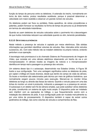 Manual de Estudos de Tráfego 147
MT/DNIT/DPP/IPR
função do tempo de percurso entre os detetores. A extensão do trecho, normalmente em
torno de dois metros, produz resultados aceitáveis, porque é possível determinar a
velocidade com maior exatidão e observar um grande número de veículos.
Os detetores podem ser fixos ou portáteis. Estes aparelhos, de várias procedências e
patentes, podem fornecer os resultados na forma de tempo de percurso ou já diretamente
em termos de velocidade instantânea.
Quando se usam detetores de veículos colocados sobre o pavimento há a desvantagem
de que muitos motoristas reduzem sua velocidade quando os vêm, temendo penalidades.
6.3.3.5 DETETORES ELETRÔNICOS
Neste método a presença de veículos é captada por meios eletrônicos. São obtidas
informações que permitem identificar volumes de veículos, filas, intervalos entre veículos
sucessivos, etc. Com este método não se instalam detetores na própria rodovia, evitando
perturbar a sua operação.
A tecnologia mais promissora é a do chamado Sistema de Processamento de Imagem de
Vídeo, que consiste em uma câmara eletrônica observando um trecho da via e um
microprocessador. A câmara recebe as imagens da rodovia e o microprocessador
identifica em tempo real a passagem ou presença dos veículos.
Um sistema desse tipo é o autoscope, desenvolvido nos Estados Unidos. A Figura 38
ilustra a sua configuração. Tem uma vantagem significativa sobre os detetores de pista,
por captar o tráfego em locais diversos, desde que dentro do campo de visão da câmara.
Os locais a monitorar são selecionados pelo técnico por meio de gráficos ilustrativos, que
normalmente exigem poucos minutos para execução. Marcam-se no monitor linhas
detetoras ao longo ou através das faixas da rodovia. Quando o veículo passa em uma das
linhas do monitor um sinal é produzido, indicando a passagem ou a presença do veículo.
O autoscope é um detetor sem fio de câmara simples, que pode substituir vários detetores
de pista, constituindo um sistema de ação muito ampla. O dispositivo pode ser instalado
sem interferir com as operações do tráfego, o que frequentemente ocorre com a
instalação dos detetores de pista. A sua configuração pode ser mudada manualmente ou
por uma rotina de processamento. O dispositivo também é capaz de extrair outros
parâmetros do tráfego, tais como volumes de veículos e comprimentos de filas.
 
