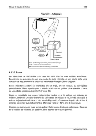 Manual de Estudos de Tráfego 148
MT/DNIT/DPP/IPR
Figura 38 - Autoscope
6.3.3.6 RADAR
Os medidores de velocidade com base no radar são os mais usados atualmente.
Baseiam-se no princípio de que uma onda de rádio refletida em um objeto sofre uma
variação de freqüência que é função da velocidade do objeto (efeito Doppler).
Esses medidores podem ser montados em um tripé, em um veículo, ou carregados
pessoalmente. Basta apontar para o veículo e acionar um gatilho, para aparecer o valor
da velocidade arredondada em km/h (Figura 39).
Como a velocidade que esses instrumentos medem é a do veículo em relação ao
medidor, obtém-se um valor diferente da velocidade em relação à via, devido ao ângulo α
entre a trajetória do veículo e o raio visual (Figura 40). Como esse ângulo não é fixo, é
difícil de se corrigir automaticamente a diferença. Para α < 15° o erro é desprezível.
O radar é o instrumento mais temido pelos infratores dos limites de velocidade. Deve-se
ter o cuidado de ocultá-lo. Se possível, deve apontar os veículos por trás.
 