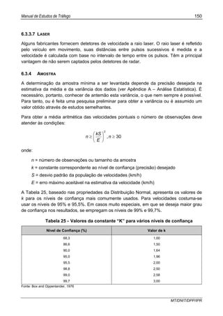 Manual de Estudos de Tráfego 150
MT/DNIT/DPP/IPR
6.3.3.7 LASER
Alguns fabricantes fornecem detetores de velocidade a raio laser. O raio laser é refletido
pelo veículo em movimento, suas distâncias entre pulsos sucessivos é medida e a
velocidade é calculada com base no intervalo de tempo entre os pulsos. Têm a principal
vantagem de não serem captados pelos detetores de radar.
6.3.4 AMOSTRA
A determinação da amostra mínima a ser levantada depende da precisão desejada na
estimativa da média e da variância dos dados (ver Apêndice A – Análise Estatística). É
necessário, portanto, conhecer de antemão esta variância, o que nem sempre é possível.
Para tanto, ou é feita uma pesquisa preliminar para obter a variância ou é assumido um
valor obtido através de estudos semelhantes.
Para obter a média aritmética das velocidades pontuais o número de observações deve
atender às condições:
30
2
≥⎟
⎠
⎞
⎜
⎝
⎛
≥ n,
E
kS
n
onde:
n = número de observações ou tamanho da amostra
k = constante correspondente ao nível de confiança (precisão) desejado
S = desvio padrão da população de velocidades (km/h)
E = erro máximo aceitável na estimativa da velocidade (km/h)
A Tabela 25, baseado nas propriedades da Distribuição Normal, apresenta os valores de
k para os níveis de confiança mais comumente usados. Para velocidades costuma-se
usar os níveis de 95% e 95,5%. Em casos muito especiais, em que se deseja maior grau
de confiança nos resultados, se empregam os níveis de 99% e 99,7%.
Tabela 25 - Valores da constante “K” para vários níveis de confiança
Nível de Confiança (%) Valor de k
68,3 1,00
86,6 1,50
90,0 1,64
95,0 1,96
95,5 2,00
98,8 2,50
99,0 2,58
99,7 3,00
Fonte: Box and Oppenlander, 1976
 