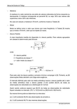 Manual de Estudos de Tráfego 154
MT/DNIT/DPP/IPR
− Mediana
A mediana é o valor central de uma série de valores ordenados de forma crescente ou
decrescente. A mediana corresponde ao percentil 50, ou seja, 50% dos valores são
superiores a ela e 50% são inferiores.
No caso em estudo a mediana é 78 km/h, conforme mostra a Tabela 28.
− Moda
Moda se define como o valor que ocorre com mais freqüência. A Tabela 28 mostra
que a moda é 78 km/h, valor que se repete 22 vezes.
− Desvio Padrão
A mais importante medida de dispersão é o desvio padrão. Para valores agrupados
em classes é determinado pela fórmula:
∑
∑
∑
∑
−
−
=
1
2
2
i
i
ii
ii
f
f
xf
xf
S
onde:
S = desvio padrão
fi = freqüência da classe “i”
xi = valor médio da classe “i”
logo:
h/km,
).(
.
S 510
186
86
8006
564547
2
=
−
−
=
Para este valor de desvio padrão a amostra mínima a empregar é 68. Portanto, as 86
observações feitas atendem com folga esta exigência.
O intervalo definido pela valor da média aritmética menos o desvio padrão até o valor
da média aritmética mais o desvio padrão ( x ±S) contém 68,3% de todas as
observações de velocidade se a distribuição for normal.
Assim sendo, pode-se esperar que 68,3% de todas as observações de velocidade
fiquem situadas no intervalo: (79,1 ± 10,5) km/h ou (68,6 km/h; 89,6 km/h).
Da mesma forma pode-se determinar os intervalos:
(a) x ±2S contendo 95,5% das observações da amostra e,
(b) x ±3S contendo 99,7% das mesmas observações.
 