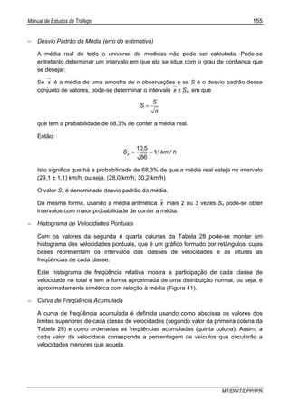 Manual de Estudos de Tráfego 155
MT/DNIT/DPP/IPR
− Desvio Padrão da Média (erro de estimativa)
A média real de todo o universo de medidas não pode ser calculada. Pode-se
entretanto determinar um intervalo em que ela se situe com o grau de confiança que
se desejar.
Se x é a média de uma amostra de n observações e se S é o desvio padrão desse
conjunto de valores, pode-se determinar o intervalo x ± Sx, em que
n
S
S =
que tem a probabilidade de 68,3% de conter a média real.
Então:
h/km,
,
Sx 11
86
510
==
Isto significa que há a probabilidade de 68,3% de que a média real esteja no intervalo
(29,1 ± 1,1) km/h, ou seja, (28,0 km/h; 30,2 km/h)
O valor Sx é denominado desvio padrão da média.
Da mesma forma, usando a média aritmética x mais 2 ou 3 vezes Sx pode-se obter
intervalos com maior probabilidade de conter a média.
− Histograma de Velocidades Pontuais
Com os valores da segunda e quarta colunas da Tabela 28 pode-se montar um
histograma das velocidades pontuais, que é um gráfico formado por retângulos, cujas
bases representam os intervalos das classes de velocidades e as alturas as
freqüências de cada classe.
Este histograma de freqüência relativa mostra a participação de cada classe de
velocidade no total e tem a forma aproximada de uma distribuição normal, ou seja, é
aproximadamente simétrica com relação à média (Figura 41).
− Curva de Freqüência Acumulada
A curva de freqüência acumulada é definida usando como abscissa os valores dos
limites superiores de cada classe de velocidades (segundo valor da primeira coluna da
Tabela 28) e como ordenadas as freqüências acumuladas (quinta coluna). Assim, a
cada valor da velocidade corresponde a percentagem de veículos que circularão a
velocidades menores que aquela.
 