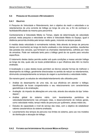 Manual de Estudos de Tráfego 158
MT/DNIT/DPP/IPR
6.4 PESQUISA DE VELOCIDADE E RETARDAMENTO
6.4.1 OBJETIVO
A Pesquisa de Velocidade e Retardamento, tem o objetivo de medir a velocidade e os
retardamentos de uma corrente de tráfego ao longo de uma via, a fim de conhecer a
facilidade/dificuldade da mesma para percorrê-la.
Contrariamente à Velocidade Média no Tempo, objeto de determinação de velocidade
pontual, nesta pesquisa a velocidade se refere à Velocidade Média no Espaço, igual à
distância percorrida dividida pelo tempo médio gasto, incluindo os tempos parado.
A medida desta velocidade é normalmente indireta, feita através do tempo de percurso
(tempo em movimento) ao longo do trecho analisado e dos tempos perdidos, resultantes
das paradas dos veículos, que fornecem os chamados retardamentos, colhidos por meio
de amostras. Pode ser realizada tanto para o tráfego geral da via quanto para veículos
específicos.
O tratamento destes dados permite avaliar sob quais condições a massa veicular trafega
ao longo da rota, quais são os locais problemáticos e que influência eles têm no trecho
analisado.
A localização e o peso destes locais permitem ao técnico estudar formas de melhorar o
desempenho do tráfego, geralmente direcionadas no sentido de reduzir os retardamentos,
diminuindo conseqüentemente os tempos de viagem e aumentando a velocidade média.
De maneira geral, os estudos de velocidade/retardamento são utilizados para:
• Análise do desempenho de uma rota, da sua eficiência em atender o tráfego;
identificação de locais congestionados e seu relacionamento com características
geométricas e de sinalização;
• Avaliação do impacto de alterações em uma rota, através dos estudos do tipo “antes-
depois”;
• Análise global do sistema viário, com levantamentos periódicos de
velocidade/retardamento nas principais rotas, e desenvolvimento de índices gerais,
como velocidade média, tempo médio de percurso por quilômetro, atraso médio etc;
• Estudos de capacidade e nível de serviço das rotas, com o objetivo de estabelecer
valores característicos do sistema analisado;
• Levantamento dos tempos de percurso nos limites do sistema, para uso nos modelos
de distribuição e alocação de tráfego.
6.4.2 FATORES QUE INTERFEREM NA VELOCIDADE MÉDIA NO ESPAÇO
 