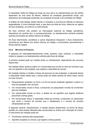 Manual de Estudos de Tráfego 159
MT/DNIT/DPP/IPR
A velocidade média do tráfego ao longo de uma rota e os retardamentos por ele sofrido
dependem de uma série de fatores, relativos às condições geométricas locais, aos
dispositivos de sinalização existentes, às condições do tempo e às condições do tráfego.
A análise da inter-relação destes fatores é complexa e encontra-se definida na literatura
especializada. A única distinção clara, e que deve ser feita de início, refere-se ao regime
do fluxo analisado, se contínuo ou interrompido.
No fluxo contínuo não existem as interrupções externas ao tráfego (semáforos,
dispositivos de controle etc.) e consequentemente, os retardamentos somente existirão
quando provocados por atritos internos ao tráfego.
No fluxo interrompido, semáforos e outros dispositivos bloqueiam o fluxo ciclicamente,
somando-se aos efeitos dos atritos internos ao tráfego e aumentando sensivelmente o
tempo total de viagem.
6.4.3 MÉTODOS DE PESQUISA
A pesquisa de velocidade/retardamento mede, portanto, duas variáveis, a velocidade
média no espaço e os retardamentos sofridos pelo fluxo de tráfego.
A primeira variável pode ser medida direta ou indiretamente, dependendo dos recursos
disponíveis.
Na medição direta, pode-se utilizar um veículo-teste que circula no meio da corrente e que
tem um aparelho a ele acoplado, que registra a velocidade do veículo.
Na medição indireta, é medido o tempo de percurso na rota analisada, e calculada depois
a velocidade média. Neste caso, o tempo pode ser obtido através de vários meios, sendo
os mais comuns:
• Pesquisadores postados no início e no fim do trecho analisado registram a placa e a
hora de passagem dos veículos;
• Um veículo-teste circula no fluxo, conduzindo um pesquisador munido de cronômetro
para as medições;
• Um veículo-teste circula no fluxo, e dispõe de um aparelho que registra distância
percorrida e tempo gasto;
• Um veículo-teste “flutua” à velocidade média da corrente, conduzindo um observador
que conta o número de veículos que o ultrapassam e o número de veículos
ultrapassados por ele.
A segunda variável, retardamentos, é medida sempre diretamente, na forma de tempo
perdido em cada parada efetuada pelo veículo-teste ou ônibus com indicação do motivo.
O instrumento de medição pode ser:
• Cronômetro operado pelo pesquisador;
• Aparelho acoplado ao veículo, que registra o tempo parado.
 