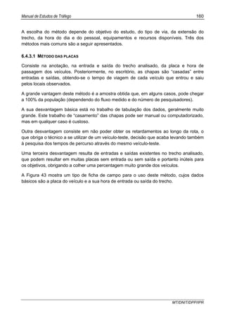 Manual de Estudos de Tráfego 160
MT/DNIT/DPP/IPR
A escolha do método depende do objetivo do estudo, do tipo de via, da extensão do
trecho, da hora do dia e do pessoal, equipamentos e recursos disponíveis. Três dos
métodos mais comuns são a seguir apresentados.
6.4.3.1 MÉTODO DAS PLACAS
Consiste na anotação, na entrada e saída do trecho analisado, da placa e hora de
passagem dos veículos. Posteriormente, no escritório, as chapas são “casadas” entre
entradas e saídas, obtendo-se o tempo de viagem de cada veículo que entrou e saiu
pelos locais observados.
A grande vantagem deste método é a amostra obtida que, em alguns casos, pode chegar
a 100% da população (dependendo do fluxo medido e do número de pesquisadores).
A sua desvantagem básica está no trabalho de tabulação dos dados, geralmente muito
grande. Este trabalho de “casamento” das chapas pode ser manual ou computadorizado,
mas em qualquer caso é custoso.
Outra desvantagem consiste em não poder obter os retardamentos ao longo da rota, o
que obriga o técnico a se utilizar de um veículo-teste, decisão que acaba levando também
à pesquisa dos tempos de percurso através do mesmo veículo-teste.
Uma terceira desvantagem resulta de entradas e saídas existentes no trecho analisado,
que podem resultar em muitas placas sem entrada ou sem saída e portanto inúteis para
os objetivos, obrigando a colher uma percentagem muito grande dos veículos.
A Figura 43 mostra um tipo de ficha de campo para o uso deste método, cujos dados
básicos são a placa do veículo e a sua hora de entrada ou saída do trecho.
 