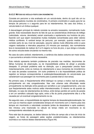 Manual de Estudos de Tráfego 162
MT/DNIT/DPP/IPR
6.4.3.2 MÉTODO DO VEÍCULO-TESTE COM CRONÔMETRO
Consiste em percorrer a rota analisada em um veículo-teste, dentro do qual vão um ou
dois pesquisadores munidos de cronômetros. O primeiro cronômetro é usado para ler os
tempos de percurso e o segundo para ler os retardamentos. No caso dos ônibus, o
veículo-teste é um ônibus qualquer.
A desvantagem principal do método consiste na amostra necessária, normalmente muito
grande. Esta necessidade decorre do fato de que as características dinâmicas do tráfego
(velocidade, volume, densidade) variam acentuada e rapidamente nos horários de pico,
fazendo com que sejam necessárias muitas medições concentradas para obter valores
médios confiáveis. A variável tempo de percurso, por exemplo, quando medida num
corredor perto do seu nível de saturação, assume valores muito diferentes entre si para
viagens realizadas a intervalos pequenos (10 minutos por exemplo). Isto normalmente
leva à necessidade de realizar de 5 a 6 viagens na hora de pico, o que obriga a inclusão
de outros veículos-teste circulando na mesma rota.
No caso da outra variável, retardamento, a variância dos dados costuma ser maior ainda,
o que aumenta a amostra mínima necessária.
Este método apresenta também problemas de precisão nas medidas, decorrentes de
falhas humanas de observação, ou de impossibilidade prática de atingir a precisão
desejada. O principal problema está na distinção, que o pesquisador precisa fazer
instantaneamente, entre os motivos do retardamento e seus momentos de início/término
no caso de paradas sucessivas. Um outro problema é o da impossibilidade prática de
registrar os tempos correspondentes à aceleração/desaceleração do veículo-teste que
caracterizam sua passagem do movimento para a parada total (e vice-versa).
No primeiro caso, é freqüentemente difícil distinguir no campo o motivo real da parada,
principalmente em vias congestionadas. Nas vias urbanas esta dificuldade reside
principalmente na distinção entre parada por semáforo e por congestionamento, uma vez
que freqüentemente estes motivos estão interrelacionados. O mesmo se dá quando da
distinção, no caso de retardamentos de ônibus, entre tempo perdido em ponto de parada
e em um semáforo colocado logo após, entre a fila do ponto propriamente dita e a fila
causada por um eventual congestionamento na via.
No segundo caso, a impossibilidade de registrar tempos de desaceleração/aceleração, faz
com que os mesmos sejam considerados tempos em movimento com o mesmo peso dos
tempos em movimento a velocidade constante (antes de desacelerar e após acelerar).
Isto introduz uma imprecisão no cálculo do tempo médio em movimento (e da
correspondente velocidade de percurso).
Para este tipo de pesquisa, os dados básicos da ficha de campo são a hora de início da
viagem, as horas de passagem pelas seções predeterminadas, os retardamentos
ocorridos e os motivos destes retardamentos (Figura 44).
 