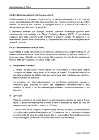 Manual de Estudos de Tráfego 164
MT/DNIT/DPP/IPR
6.4.3.3 MÉTODO DO VEÍCULO-TESTE COM APARELHO
Existem aparelhos que podem registrar todos os eventos relacionados ao percurso tais
como; aceleração/desaceleração, retardamentos, etc., havendo comandos que permitem
imprimir os motivos dos eventos. A vantagem básica é a riqueza dos dados e a
desvantagem seu alto custo de aquisição.
É importante salientar que avanços recentes permitem estabelecer ligações entre
microcomputadores portáteis e o Global Positioning Systems (GPS). O veículo-teste
equipado com esse aparelho pode monitorar e arquivar tempos de percurso e de
retardamento em um teste convencional ou complementá-lo com informações precisas do
seu deslocamento.
6.4.3.4 MÉTODO DO OBSERVADOR MÓVEL
Esse método é usado para obtenção de tempos e velocidades de viagem médias em um
determinado trecho de via. Serve ainda para estimar o número de veículos neste trecho,
tendo sua maior utilização em vias urbanas. Só é aplicável em vias de dois sentidos de
tráfego, onde os veículos são visíveis o tempo todo.
a) Equipamento e Material
O método do observador móvel requer um veículo-teste e meios para efetuar
contagens de tráfego, medir distâncias e tempos de viagem. Em vias de várias faixas
com volume elevado de tráfego pode ser conveniente usar videoteipe para registro e
posterior análise no escritório.
Um motorista, um observador/anotador, um cronômetro, contadores manuais e
formulários para anotação de dados são necessários, recomendando-se, para
facilidade de cálculo, o uso de cronômetro graduado em centésimos de minuto ou em
segundos.
b) Operação
Antes de se iniciarem os testes devem ser selecionados os pontos de início e fim do
trecho. O grupo de trabalho pode escolher e medir a extensão do trecho de teste em
mapas ou medir a extensão com uso do odômetro.
O veículo-teste sai de um ponto um pouco antes do início do trecho. O motorista deve
conduzi-lo à velocidade média da corrente. O observador zera o cronômetro e inicia o
preenchimento da ficha de coleta (Figura 45). É recomendável fazer preliminarmente
um par de viagens para rever a distância e ensaiar os procedimentos.
 