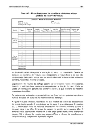 Manual de Estudos de Tráfego 165
MT/DNIT/DPP/IPR
Figura 45 - Ficha de pesquisa de velocidade e tempo de viagem
(Método do observador móvel)
No início do trecho começa-se a marcação do tempo no cronômetro. Devem ser
contados os números de veículos que ultrapassam o veículo-teste e os que são
ultrapassados, bem como os que vêm em sentido contrário. Volta-se então, no sentido
contrário, repetindo a mesma operação.
Dependendo do volume de tráfego podem ser necessários vários observadores,
devendo o motorista ficar plenamente ocupado com a direção do carro. Pode ser
usado um computador portátil para anotar os dados, o que facilitará os trabalhos
posteriores de análise.
Se o número de testes não puder ser feito em um único período, pode-se completar o
número desejado em outro dia, no mesmo intervalo de tempo.
A Figura 46 ilustra o método. Os índices n e s se referem ao sentido de deslocamento
do veículo (norte ou sul). O veículo-teste sai do ponto A e se dirige para B – sentido
sul. O observador conta os veículos encontrados no sentido contrário durante o
percurso para o sul (Es). O tempo de viagem no sentido sul é anotado (Ts). O
motorista faz a operação de retorno em B e se dirige para o norte; anota o tempo de
viagem (Tn), o número de veículos que passam (Pn) e o número de veículos que o
ultrapassam (Un), completando a primeira viagem.
 