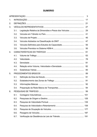SUMÁRIO
APRESENTAÇÃO .......................................................................................................... 3
1. INTRODUÇÃO ....................................................................................................... 17
2. DEFINIÇÕES ......................................................................................................... 21
3. VEÍCULOS REPRESENTATIVOS ......................................................................... 27
3.1. Legislação Relativa às Dimensões e Pesos dos Veículos .......................... 29
3.2. Veículos em Trânsito no País...................................................................... 41
3.3. Veículos de Projeto ..................................................................................... 46
3.4. Veículos Adotados na Classificação do DNIT ............................................ 47
3.5. Veículos Definidos para Estudos de Capacidade........................................ 56
3.6. Veículos Previstos no Sistema HDM-4........................................................ 56
4. CARACTERÍSTICAS DO TRÁFEGO .................................................................... 61
4.1. Volume de Tráfego...................................................................................... 63
4.2. Velocidade................................................................................................... 78
4.3. Densidade ................................................................................................... 81
4.4. Relação entre Volume, Velocidade e Densidade ........................................ 82
4.5. Estatísticas Viárias ...................................................................................... 85
5. PROCEDIMENTOS BÁSICOS .............................................................................. 89
5.1. Definição da Área de Estudo....................................................................... 91
5.2. Estabelecimento das Zonas de Tráfego ..................................................... 91
5.3. Informações Básicas .................................................................................. 92
5.4. Preparação da Rede Básica de Transportes............................................... 94
6. PESQUISAS DE TRÁFEGO .................................................................................. 99
6.1. Contagens Volumétricas ............................................................................. 101
6.2. Pesquisas de Origem e Destino.................................................................. 128
6.3. Pesquisa de Velocidade Pontual................................................................. 139
6.4. Pesquisa de Velocidade e Retardamento ................................................... 158
6.5. Pesquisa de Ocupação de Veículos............................................................ 177
6.6. Pesagens de Veículos................................................................................. 187
6.7. Verificação da Obediência às Leis de Trânsito ........................................... 191
 
