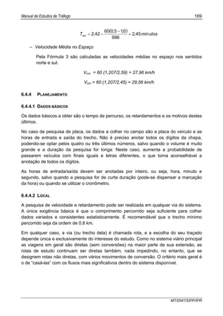 Manual de Estudos de Tráfego 169
MT/DNIT/DPP/IPR
( ) utosmin,
,,
,Tsm 452
996
015060
422 =
−
−=
– Velocidade Média no Espaço
Pela Fórmula 3 são calculadas as velocidades médias no espaço nos sentidos
norte e sul.
Vnm = 60 (1,207/2,59) = 27,96 km/h
Vsm = 60 (1,207/2,45) = 29,56 km/h
6.4.4 PLANEJAMENTO
6.4.4.1 DADOS BÁSICOS
Os dados básicos a obter são o tempo de percurso, os retardamentos e os motivos destes
últimos.
No caso de pesquisa de placa, os dados a colher no campo são a placa do veículo e as
horas de entrada e saída do trecho. Não é preciso anotar todos os dígitos da chapa,
podendo-se optar pelos quatro ou três últimos números, salvo quando o volume é muito
grande e a duração da pesquisa for longa: Neste caso, aumenta a probabilidade de
passarem veículos com finais iguais e letras diferentes, o que torna aconselhável a
anotação de todos os dígitos.
As horas de entrada/saída devem ser anotadas por inteiro, ou seja, hora, minuto e
segundo, salvo quando a pesquisa for de curta duração (pode-se dispensar a marcação
da hora) ou quando se utilizar o cronômetro.
6.4.4.2 LOCAL
A pesquisa de velocidade e retardamento pode ser realizada em qualquer via do sistema.
A única exigência básica é que o comprimento percorrido seja suficiente para colher
dados variados e consistentes estatisticamente. É recomendável que o trecho mínimo
percorrido seja da ordem de 0,8 km.
Em qualquer caso, a via (ou trecho dela) é chamada rota, e a escolha do seu traçado
depende única e exclusivamente do interesse do estudo. Como no sistema viário principal
as viagens em geral são diretas (sem conversões) na maior parte de sua extensão, as
rotas de estudo continuam ser diretas também, nada impedindo, no entanto, que se
designem rotas não diretas, com vários movimentos de conversão. O critério mais geral é
o de “casá-las” com os fluxos mais significativos dentro do sistema disponível.
 