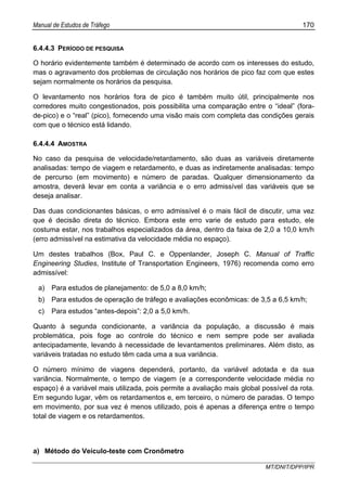 Manual de Estudos de Tráfego 170
MT/DNIT/DPP/IPR
6.4.4.3 PERÍODO DE PESQUISA
O horário evidentemente também é determinado de acordo com os interesses do estudo,
mas o agravamento dos problemas de circulação nos horários de pico faz com que estes
sejam normalmente os horários da pesquisa.
O levantamento nos horários fora de pico é também muito útil, principalmente nos
corredores muito congestionados, pois possibilita uma comparação entre o “ideal” (fora-
de-pico) e o “real” (pico), fornecendo uma visão mais com completa das condições gerais
com que o técnico está lidando.
6.4.4.4 AMOSTRA
No caso da pesquisa de velocidade/retardamento, são duas as variáveis diretamente
analisadas: tempo de viagem e retardamento, e duas as indiretamente analisadas: tempo
de percurso (em movimento) e número de paradas. Qualquer dimensionamento da
amostra, deverá levar em conta a variância e o erro admissível das variáveis que se
deseja analisar.
Das duas condicionantes básicas, o erro admissível é o mais fácil de discutir, uma vez
que é decisão direta do técnico. Embora este erro varie de estudo para estudo, ele
costuma estar, nos trabalhos especializados da área, dentro da faixa de 2,0 a 10,0 km/h
(erro admissível na estimativa da velocidade média no espaço).
Um destes trabalhos (Box, Paul C. e Oppenlander, Joseph C. Manual of Traffic
Engineering Studies, Institute of Transportation Engineers, 1976) recomenda como erro
admissível:
a) Para estudos de planejamento: de 5,0 a 8,0 km/h;
b) Para estudos de operação de tráfego e avaliações econômicas: de 3,5 a 6,5 km/h;
c) Para estudos “antes-depois”: 2,0 a 5,0 km/h.
Quanto à segunda condicionante, a variância da população, a discussão é mais
problemática, pois foge ao controle do técnico e nem sempre pode ser avaliada
antecipadamente, levando à necessidade de levantamentos preliminares. Além disto, as
variáveis tratadas no estudo têm cada uma a sua variância.
O número mínimo de viagens dependerá, portanto, da variável adotada e da sua
variância. Normalmente, o tempo de viagem (e a correspondente velocidade média no
espaço) é a variável mais utilizada, pois permite a avaliação mais global possível da rota.
Em segundo lugar, vêm os retardamentos e, em terceiro, o número de paradas. O tempo
em movimento, por sua vez é menos utilizado, pois é apenas a diferença entre o tempo
total de viagem e os retardamentos.
a) Método do Veículo-teste com Cronômetro
 