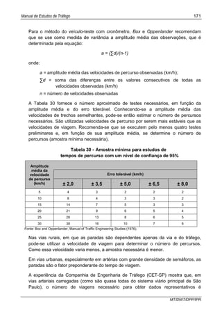 Manual de Estudos de Tráfego 171
MT/DNIT/DPP/IPR
Para o método do veículo-teste com cronômetro, Box e Oppenlander recomendam
que se use como medida de variância a amplitude média das observações, que é
determinada pela equação:
a = (∑d)/(n-1)
onde:
a = amplitude média das velocidades de percurso observadas (km/h);
∑d = soma das diferenças entre os valores consecutivos de todas as
velocidades observadas (km/h)
n = número de velocidades observadas
A Tabela 30 fornece o número aproximado de testes necessários, em função da
amplitude média e do erro tolerável. Conhecendo-se a amplitude média das
velocidades de trechos semelhantes, pode-se então estimar o número de percursos
necessários. São utilizadas velocidades de percurso por serem mais estáveis que as
velocidades de viagem. Recomenda-se que se executem pelo menos quatro testes
preliminares e, em função de sua amplitude média, se determine o número de
percursos (amostra mínima necessária).
Tabela 30 - Amostra mínima para estudos de
tempos de percurso com um nível de confiança de 95%
Erro tolerável (km/h)
Amplitude
média da
velocidade
de percurso
(km/h) ± 2,0 ± 3,5 ± 5,0 ± 6,5 ± 8,0
5 4 3 2 2 2
10 8 4 3 3 2
15 14 7 5 3 3
20 21 9 6 5 4
25 28 13 8 6 5
30 38 16 10 7 6
Fonte: Box and Oppenlander, Manual of Traffic Engineering Studies (1976).
Nas vias rurais, em que as paradas são dependentes apenas da via e do tráfego,
pode-se utilizar a velocidade de viagem para determinar o número de percursos.
Como essa velocidade varia menos, a amostra necessária é menor.
Em vias urbanas, especialmente em artérias com grande densidade de semáforos, as
paradas são o fator preponderante do tempo de viagem.
A experiência da Companhia de Engenharia de Tráfego (CET-SP) mostra que, em
vias arteriais carregadas (como são quase todas do sistema viário principal de São
Paulo), o número de viagens necessário para obter dados representativos é
 