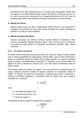 Manual de Estudos de Tráfego 172
MT/DNIT/DPP/IPR
normalmente alto. São necessárias de 8 a 10 viagens para caracterizar o tempo total
de viagem em um determinado sentido e horário de pico (de 3 horas) de uma via, em
um dia útil, pulando este valor para 20 a 25 viagens (distribuídas de 2ª a 6ª), caso se
pretenda gerar valores representativos da média semanal para o período-sentido.
b) Método das Placas
Estudos desenvolvidos por Box e Oppenlander (1976) informam que geralmente é
adequada uma amostra que inclua pelo menos 50 placas de veículos anotadas na
entrada e na saída do trecho analisado.
c) Método do Observador Móvel
Estudos conduzidos por Mortimer (Moving Vehicle Method of Estimating Traffic
Volumes and Speeds, Highway Research Board, 1957) informam que um mínimo de
seis testes em cada sentido, em condições semelhantes, permitem obter valores
confiáveis.
6.4.5 TRATAMENTO DOS DADOS
Os dados diretos produzidos pela pesquisa são dois, tempo de viagem e tempo parado
(com o motivo especificado em cada parada). Através deles, pode-se obter inicialmente o
tempo em movimento (tempo de viagem menos tempo parado) e o número de paradas
(igual ao número de retardamentos verificados). A tabulação inicial consiste então, em
registrar de forma ordenada (no total da rota e por cada seção considerada) cada um
destes valores.
Para estudar dados de tempos de viagem, uma vez concluídos os levantamentos de
campo, analistas convertem medidas de tempo e distância em velocidades médias de
viagem. O intervalo de valores de velocidades é calculado para ajudar a determinar o
tamanho da amostra necessária. A velocidade média de viagem para cada medida é
calculada com a equação:
T
D
.S 6003=
onde :
S = velocidade de viagem, km/h
D = comprimento do trecho , km
T = tempo de viagem, s
A velocidade média de viagem é calculada com a equação
∑
=
T
ND.
S
6003
 