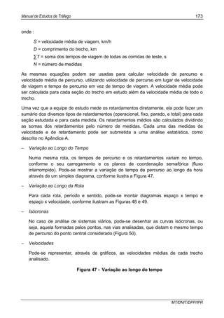 Manual de Estudos de Tráfego 173
MT/DNIT/DPP/IPR
onde :
S = velocidade média de viagem, km/h
D = comprimento do trecho, km
∑T = soma dos tempos de viagem de todas as corridas de teste, s
N = número de medidas
As mesmas equações podem ser usadas para calcular velocidade de percurso e
velocidade média de percurso, utilizando velocidade de percurso em lugar de velocidade
de viagem e tempo de percurso em vez de tempo de viagem. A velocidade média pode
ser calculada para cada seção do trecho em estudo além da velocidade média de todo o
trecho.
Uma vez que a equipe de estudo mede os retardamentos diretamente, ela pode fazer um
sumário dos diversos tipos de retardamentos (operacional, fixo, parado, e total) para cada
seção estudada e para cada medida. Os retardamentos médios são calculados dividindo
as somas dos retardamentos pelo número de medidas. Cada uma das medidas de
velocidade e de retardamento pode ser submetida a uma análise estatística, como
descrito no Apêndice A.
− Variação ao Longo do Tempo
Numa mesma rota, os tempos de percurso e os retardamentos variam no tempo,
conforme o seu carregamento e os planos de coordenação semafórica (fluxo
interrompido). Pode-se mostrar a variação do tempo de percurso ao longo da hora
através de um simples diagrama, conforme ilustra a Figura 47.
− Variação ao Longo da Rota
Para cada rota, período e sentido, pode-se montar diagramas espaço x tempo e
espaço x velocidade, conforme ilustram as Figuras 48 e 49.
− Isócronas
No caso de análise de sistemas viários, pode-se desenhar as curvas isócronas, ou
seja, aquela formadas pelos pontos, nas vias analisadas, que distam o mesmo tempo
de percurso do ponto central considerado (Figura 50).
− Velocidades
Pode-se representar, através de gráficos, as velocidades médias de cada trecho
analisado.
Figura 47 - Variação ao longo do tempo
 