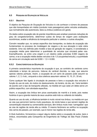 Manual de Estudos de Tráfego 177
MT/DNIT/DPP/IPR
6.5 PESQUISA DE OCUPAÇÃO DE VEÍCULOS
6.5.1 OBJETIVO
O objetivo da Pesquisa de Ocupação de Veículos é o de conhecer o número de pessoas
que são transportadas em média (condutor mais passageiros) pelos veículos analisados,
que normalmente são automóveis, táxis ou ônibus (coletivos em geral).
Os dados sobre ocupação são de grande importância para analisar possíveis reduções de
grau de congestionamento, determinar custos de tempo de viagem para avaliações
econômicas, avaliar a eficiência do transporte particular e coletivo, e outras situações.
Convém ressaltar que, no campo específico dos transportes, os dados de ocupação são
fundamentais no processo de modelagem de viagens e de sua alocação à rede viária
existente. Uma vez definida pelo modelo a taxa de geração de viagens, é considerada a
ocupação média para determinar a quantidade de veículos que circulará pelas vias.
Exemplificando, se entre uma origem e um destino estão previstas 9.000 viagens de
carros, e se a ocupação média destes veículos é de 1,5 (ocupantes/veículo), a quantidade
de carros em circulação será de 9.000 ÷ 1,5 = 6.000.
6.5.2 CARACTERÍSTICAS DA OCUPAÇÃO
A primeira característica importante da ocupação é que, ao contrário de variáveis como
velocidade e tempo de percurso, trata-se de variável discreta, ou seja, que assume
apenas valores pontuais. Assim, a ocupação de um carro de passeio pode assumir os
valores 1, 2, 3, 4 etc., enquanto a dos coletivos assumem valores 10, 15, 21, 35 etc.
Como qualquer fato ligado à circulação de pessoas e bens a ocupação dos veículos é
função do uso do solo, do motivo do deslocamento, do horário, do dia, etc. Varia também
de acordo com o tipo de transporte utilizado, na medida em que cada um deles serve um
público específico, com atividade específica.
Assim, a ocupação dos ônibus tem picos acentuados de manhã e à tarde, pois nestes
horários é que a grande maioria de seus usuários está indo ou voltando do trabalho.
Quanto ao uso do solo, a influência também é muito visível nos ônibus, na medida em que
as vias que percorrem bairros muito populosos, de renda baixa e que servem regiões de
concentração industrial ou comercial/de serviços, têm ônibus muito mais “carregados” que
as vias de regiões de renda alta ou média. O mesmo fenômeno se verifica na ocupação
dos carros de passeio, por exemplo, que é menor nas regiões de renda alta.
A título ilustrativo, fornecemos a seguir alguns dados sobre a ocupação de autos, taxis e
ônibus, encontrados pela Companhia de Engenharia de Tráfego de São Paulo (Tabela
31).
 