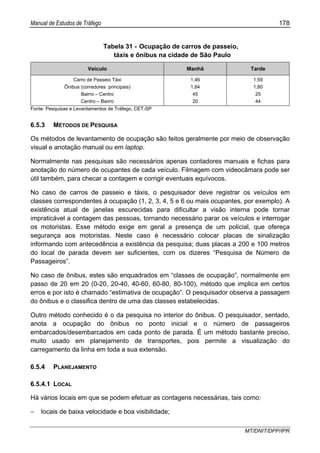 Manual de Estudos de Tráfego 178
MT/DNIT/DPP/IPR
Tabela 31 - Ocupação de carros de passeio,
táxis e ônibus na cidade de São Paulo
Veículo Manhã Tarde
Carro de Passeio Táxi
Ônibus (corredores principais)
Bairro – Centro
Centro – Bairro
1,46
1,84
45
20
1,59
1,80
25
44
Fonte: Pesquisas e Levantamentos de Tráfego, CET-SP
6.5.3 MÉTODOS DE PESQUISA
Os métodos de levantamento de ocupação são feitos geralmente por meio de observação
visual e anotação manual ou em laptop.
Normalmente nas pesquisas são necessários apenas contadores manuais e fichas para
anotação do número de ocupantes de cada veículo. Filmagem com videocâmara pode ser
útil também, para checar a contagem e corrigir eventuais equívocos.
No caso de carros de passeio e táxis, o pesquisador deve registrar os veículos em
classes correspondentes à ocupação (1, 2, 3, 4, 5 e 6 ou mais ocupantes, por exemplo). A
existência atual de janelas escurecidas para dificultar a visão interna pode tornar
impraticável a contagem das pessoas, tornando necessário parar os veículos e interrogar
os motoristas. Esse método exige em geral a presença de um policial, que ofereça
segurança aos motoristas. Neste caso é necessário colocar placas de sinalização
informando com antecedência a existência da pesquisa; duas placas a 200 e 100 metros
do local de parada devem ser suficientes, com os dizeres “Pesquisa de Número de
Passageiros”.
No caso de ônibus, estes são enquadrados em “classes de ocupação”, normalmente em
passo de 20 em 20 (0-20, 20-40, 40-60, 60-80, 80-100), método que implica em certos
erros e por isto é chamado “estimativa de ocupação”. O pesquisador observa a passagem
do ônibus e o classifica dentro de uma das classes estabelecidas.
Outro método conhecido é o da pesquisa no interior do ônibus. O pesquisador, sentado,
anota a ocupação do ônibus no ponto inicial e o número de passageiros
embarcados/desembarcados em cada ponto de parada. É um método bastante preciso,
muito usado em planejamento de transportes, pois permite a visualização do
carregamento da linha em toda a sua extensão.
6.5.4 PLANEJAMENTO
6.5.4.1 LOCAL
Há vários locais em que se podem efetuar as contagens necessárias, tais como:
− locais de baixa velocidade e boa visibilidade;
 