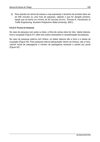 Manual de Estudos de Tráfego 180
MT/DNIT/DPP/IPR
d) Para estudos de ramos de acesso a vias expressas o tamanho da amostra deve ser
de 400 veículos ou uma hora de pesquisa, valendo o que for atingido primeiro,
desde que se tenha um mínimo de 50 veículos (Currin, Thomas R. Introduction to
Traffic Engineering, Southern Polytechnic State University, 2001).
6.5.4.4 FICHAS DE PESQUISA
No caso de pesquisa com autos ou táxis, a ficha de campo deve ter dois dados básicos,
hora e ocupação (Figura 51), além dos outros necessários à caracterização da pesquisa.
No caso de pesquisa externa com ônibus, os dados básicos são a hora e a classe de
ocupação (Figura 52). Para pesquisa interna (pesquisador dentro do ônibus), são a hora,
volume inicial de passageiros e número de passageiros entrando e saindo por ponto
(Figura 53).
 